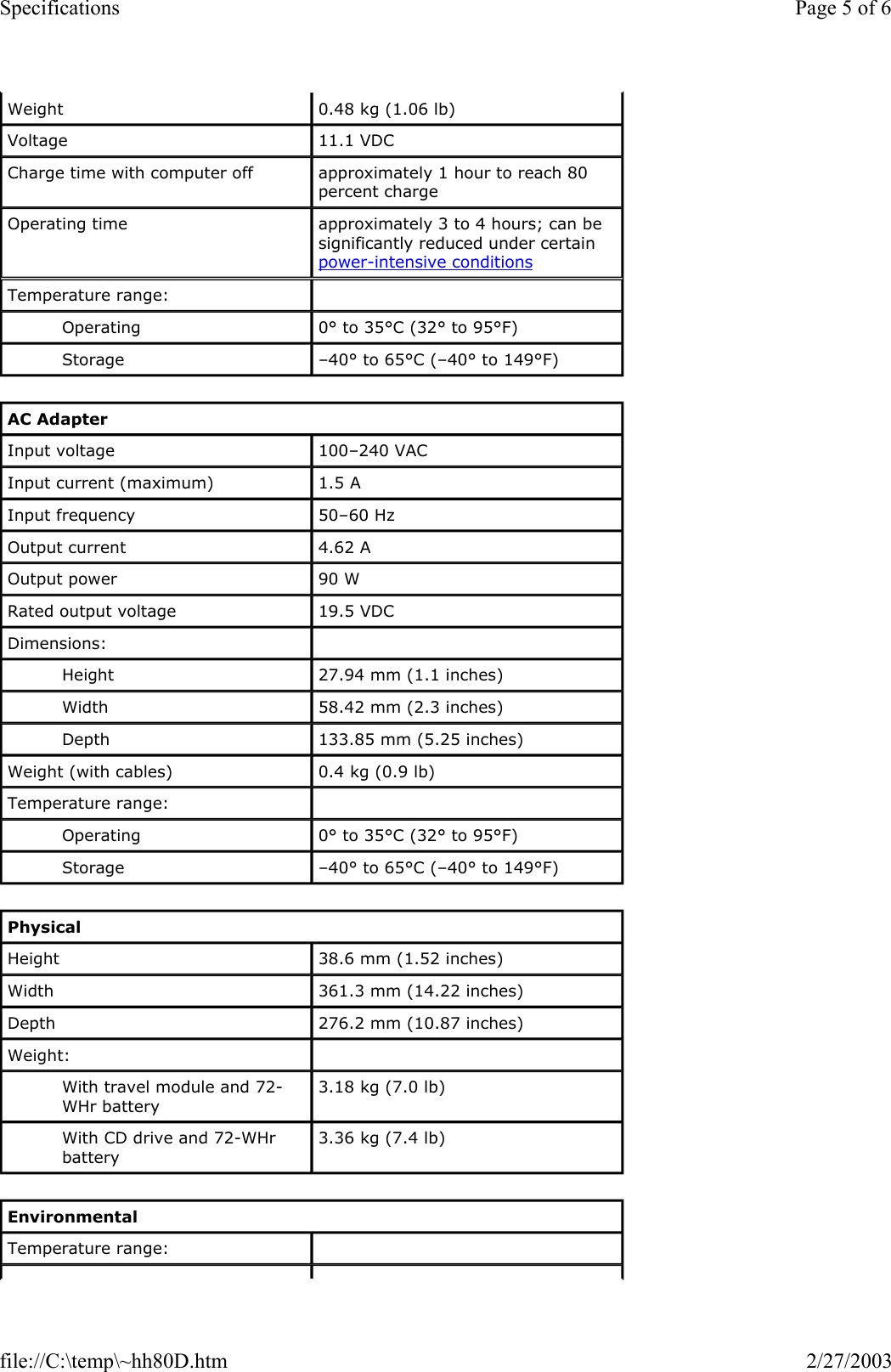 Weight  0.48 kg (1.06 lb) Voltage  11.1 VDC Charge time with computer off  approximately 1 hour to reach 80 percent charge Operating time  approximately 3 to 4 hours; can be significantly reduced under certain power-intensive conditions Temperature range:    Operating  0° to 35°C (32° to 95°F) Storage  –40° to 65°C (–40° to 149°F) AC Adapter Input voltage  100–240 VAC Input current (maximum)  1.5 A Input frequency  50–60 Hz Output current  4.62 A Output power  90 W Rated output voltage  19.5 VDC Dimensions:    Height  27.94 mm (1.1 inches) Width  58.42 mm (2.3 inches) Depth  133.85 mm (5.25 inches) Weight (with cables)  0.4 kg (0.9 lb) Temperature range:    Operating  0° to 35°C (32° to 95°F)  Storage  –40° to 65°C (–40° to 149°F) Physical Height  38.6 mm (1.52 inches) Width  361.3 mm (14.22 inches) Depth  276.2 mm (10.87 inches) Weight:    With travel module and 72-WHr battery 3.18 kg (7.0 lb) With CD drive and 72-WHr battery 3.36 kg (7.4 lb) Environmental Temperature range:    Page 5 of 6Specifications2/27/2003file://C:\temp\~hh80D.htm