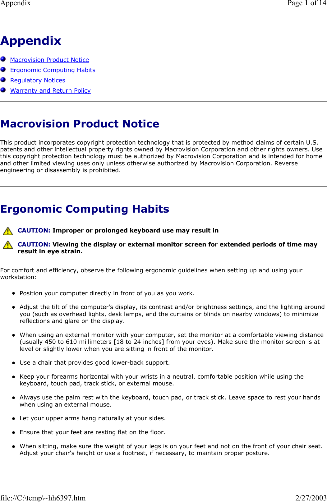 Appendix      Macrovision Product Notice   Ergonomic Computing Habits   Regulatory Notices   Warranty and Return Policy Macrovision Product Notice This product incorporates copyright protection technology that is protected by method claims of certain U.S. patents and other intellectual property rights owned by Macrovision Corporation and other rights owners. Use this copyright protection technology must be authorized by Macrovision Corporation and is intended for home and other limited viewing uses only unless otherwise authorized by Macrovision Corporation. Reverse engineering or disassembly is prohibited. Ergonomic Computing Habits For comfort and efficiency, observe the following ergonomic guidelines when setting up and using your workstation: zPosition your computer directly in front of you as you work.  zAdjust the tilt of the computer&apos;s display, its contrast and/or brightness settings, and the lighting around you (such as overhead lights, desk lamps, and the curtains or blinds on nearby windows) to minimize reflections and glare on the display.  zWhen using an external monitor with your computer, set the monitor at a comfortable viewing distance (usually 450 to 610 millimeters [18 to 24 inches] from your eyes). Make sure the monitor screen is at level or slightly lower when you are sitting in front of the monitor.   zUse a chair that provides good lower-back support.  zKeep your forearms horizontal with your wrists in a neutral, comfortable position while using the keyboard, touch pad, track stick, or external mouse.  zAlways use the palm rest with the keyboard, touch pad, or track stick. Leave space to rest your hands when using an external mouse.  zLet your upper arms hang naturally at your sides.  zEnsure that your feet are resting flat on the floor.  zWhen sitting, make sure the weight of your legs is on your feet and not on the front of your chair seat. Adjust your chair&apos;s height or use a footrest, if necessary, to maintain proper posture.   CAUTION: Improper or prolonged keyboard use may result in  CAUTION: Viewing the display or external monitor screen for extended periods of time may result in eye strain.Page 1 of 14Appendix2/27/2003file://C:\temp\~hh6397.htm