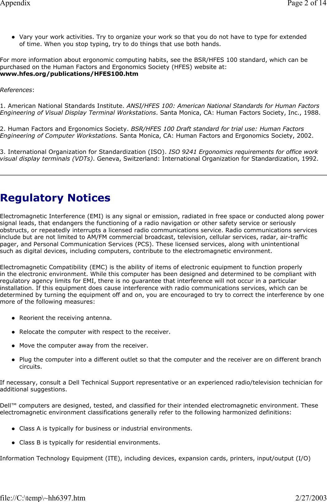 zVary your work activities. Try to organize your work so that you do not have to type for extended of time. When you stop typing, try to do things that use both hands.   For more information about ergonomic computing habits, see the BSR/HFES 100 standard, which can be purchased on the Human Factors and Ergonomics Society (HFES) website at: www.hfes.org/publications/HFES100.htm References: 1. American National Standards Institute. ANSI/HFES 100: American National Standards for Human Factors Engineering of Visual Display Terminal Workstations. Santa Monica, CA: Human Factors Society, Inc., 1988. 2. Human Factors and Ergonomics Society. BSR/HFES 100 Draft standard for trial use: Human Factors Engineering of Computer Workstations. Santa Monica, CA: Human Factors and Ergonomics Society, 2002. 3. International Organization for Standardization (ISO). ISO 9241 Ergonomics requirements for office work visual display terminals (VDTs). Geneva, Switzerland: International Organization for Standardization, 1992.  Regulatory Notices Electromagnetic Interference (EMI) is any signal or emission, radiated in free space or conducted along power signal leads, that endangers the functioning of a radio navigation or other safety service or seriously obstructs, or repeatedly interrupts a licensed radio communications service. Radio communications services include but are not limited to AM/FM commercial broadcast, television, cellular services, radar, air-traffic pager, and Personal Communication Services (PCS). These licensed services, along with unintentional such as digital devices, including computers, contribute to the electromagnetic environment. Electromagnetic Compatibility (EMC) is the ability of items of electronic equipment to function properly in the electronic environment. While this computer has been designed and determined to be compliant with regulatory agency limits for EMI, there is no guarantee that interference will not occur in a particular installation. If this equipment does cause interference with radio communications services, which can be determined by turning the equipment off and on, you are encouraged to try to correct the interference by one more of the following measures: zReorient the receiving antenna.  zRelocate the computer with respect to the receiver.  zMove the computer away from the receiver.  zPlug the computer into a different outlet so that the computer and the receiver are on different branch circuits.  If necessary, consult a Dell Technical Support representative or an experienced radio/television technician for additional suggestions.  Dell™ computers are designed, tested, and classified for their intended electromagnetic environment. These electromagnetic environment classifications generally refer to the following harmonized definitions: zClass A is typically for business or industrial environments.  zClass B is typically for residential environments.  Information Technology Equipment (ITE), including devices, expansion cards, printers, input/output (I/O) Page 2 of 14Appendix2/27/2003file://C:\temp\~hh6397.htm