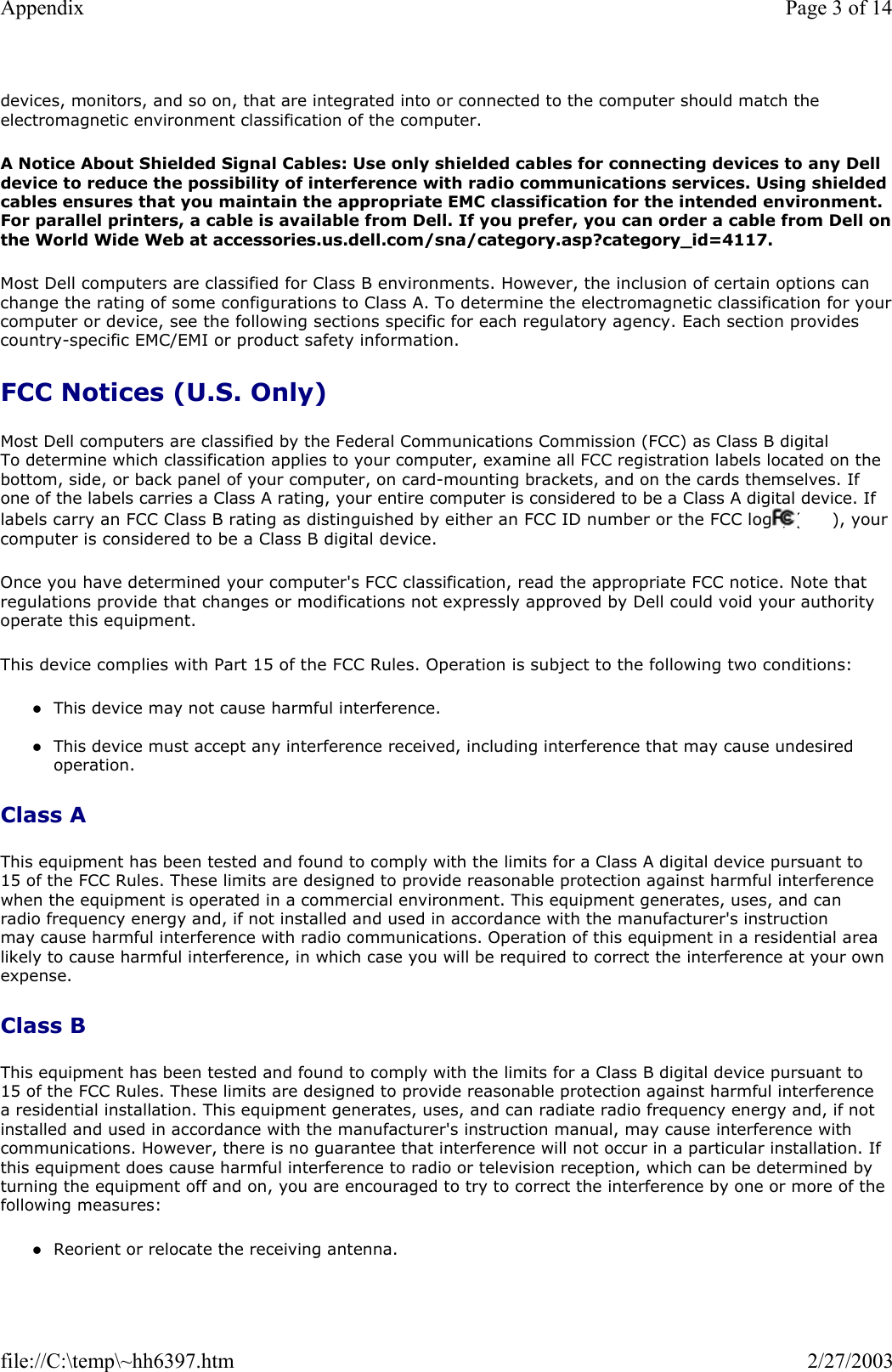 devices, monitors, and so on, that are integrated into or connected to the computer should match the electromagnetic environment classification of the computer. A Notice About Shielded Signal Cables: Use only shielded cables for connecting devices to any Dell device to reduce the possibility of interference with radio communications services. Using shielded cables ensures that you maintain the appropriate EMC classification for the intended environment. For parallel printers, a cable is available from Dell. If you prefer, you can order a cable from Dell onthe World Wide Web at accessories.us.dell.com/sna/category.asp?category_id=4117. Most Dell computers are classified for Class B environments. However, the inclusion of certain options can change the rating of some configurations to Class A. To determine the electromagnetic classification for yourcomputer or device, see the following sections specific for each regulatory agency. Each section provides country-specific EMC/EMI or product safety information. FCC Notices (U.S. Only) Most Dell computers are classified by the Federal Communications Commission (FCC) as Class B digital To determine which classification applies to your computer, examine all FCC registration labels located on the bottom, side, or back panel of your computer, on card-mounting brackets, and on the cards themselves. If one of the labels carries a Class A rating, your entire computer is considered to be a Class A digital device. If labels carry an FCC Class B rating as distinguished by either an FCC ID number or the FCC logo, (  ), your computer is considered to be a Class B digital device. Once you have determined your computer&apos;s FCC classification, read the appropriate FCC notice. Note that regulations provide that changes or modifications not expressly approved by Dell could void your authority operate this equipment. This device complies with Part 15 of the FCC Rules. Operation is subject to the following two conditions: zThis device may not cause harmful interference.  zThis device must accept any interference received, including interference that may cause undesired operation.  Class A This equipment has been tested and found to comply with the limits for a Class A digital device pursuant to 15 of the FCC Rules. These limits are designed to provide reasonable protection against harmful interference when the equipment is operated in a commercial environment. This equipment generates, uses, and can radio frequency energy and, if not installed and used in accordance with the manufacturer&apos;s instruction may cause harmful interference with radio communications. Operation of this equipment in a residential area likely to cause harmful interference, in which case you will be required to correct the interference at your own expense. Class B This equipment has been tested and found to comply with the limits for a Class B digital device pursuant to 15 of the FCC Rules. These limits are designed to provide reasonable protection against harmful interference a residential installation. This equipment generates, uses, and can radiate radio frequency energy and, if not installed and used in accordance with the manufacturer&apos;s instruction manual, may cause interference with communications. However, there is no guarantee that interference will not occur in a particular installation. If this equipment does cause harmful interference to radio or television reception, which can be determined by turning the equipment off and on, you are encouraged to try to correct the interference by one or more of the following measures: zReorient or relocate the receiving antenna.  Page 3 of 14Appendix2/27/2003file://C:\temp\~hh6397.htm