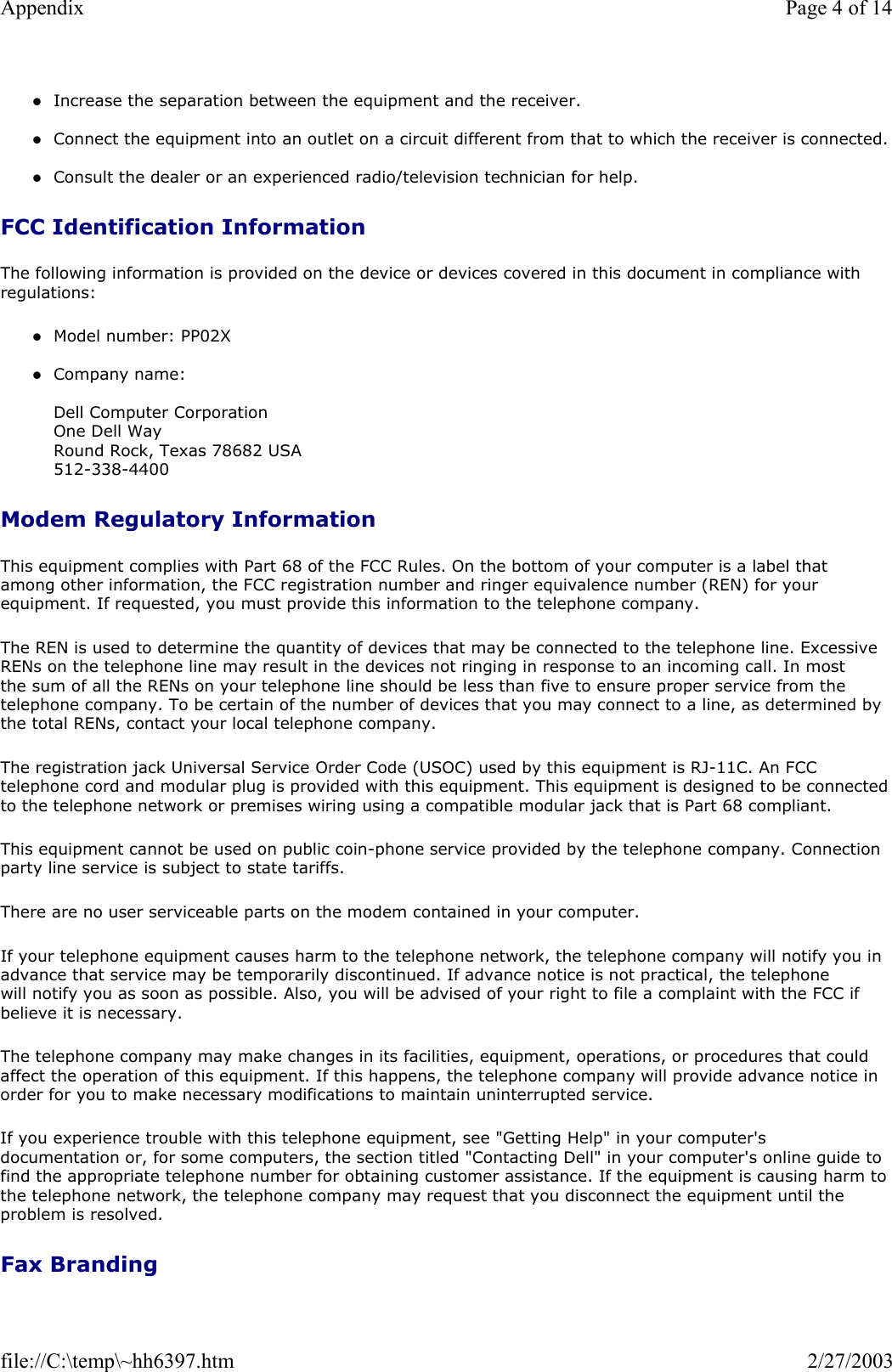 zIncrease the separation between the equipment and the receiver.  zConnect the equipment into an outlet on a circuit different from that to which the receiver is connected.  zConsult the dealer or an experienced radio/television technician for help.  FCC Identification Information The following information is provided on the device or devices covered in this document in compliance with regulations:  zModel number: PP02X  zCompany name:   Dell Computer Corporation One Dell Way Round Rock, Texas 78682 USA 512-338-4400  Modem Regulatory Information This equipment complies with Part 68 of the FCC Rules. On the bottom of your computer is a label that among other information, the FCC registration number and ringer equivalence number (REN) for your equipment. If requested, you must provide this information to the telephone company. The REN is used to determine the quantity of devices that may be connected to the telephone line. Excessive RENs on the telephone line may result in the devices not ringing in response to an incoming call. In most the sum of all the RENs on your telephone line should be less than five to ensure proper service from the telephone company. To be certain of the number of devices that you may connect to a line, as determined by the total RENs, contact your local telephone company. The registration jack Universal Service Order Code (USOC) used by this equipment is RJ-11C. An FCC telephone cord and modular plug is provided with this equipment. This equipment is designed to be connected to the telephone network or premises wiring using a compatible modular jack that is Part 68 compliant.  This equipment cannot be used on public coin-phone service provided by the telephone company. Connection party line service is subject to state tariffs. There are no user serviceable parts on the modem contained in your computer. If your telephone equipment causes harm to the telephone network, the telephone company will notify you in advance that service may be temporarily discontinued. If advance notice is not practical, the telephone will notify you as soon as possible. Also, you will be advised of your right to file a complaint with the FCC if believe it is necessary. The telephone company may make changes in its facilities, equipment, operations, or procedures that could affect the operation of this equipment. If this happens, the telephone company will provide advance notice in order for you to make necessary modifications to maintain uninterrupted service. If you experience trouble with this telephone equipment, see &quot;Getting Help&quot; in your computer&apos;s documentation or, for some computers, the section titled &quot;Contacting Dell&quot; in your computer&apos;s online guide to find the appropriate telephone number for obtaining customer assistance. If the equipment is causing harm to the telephone network, the telephone company may request that you disconnect the equipment until the problem is resolved. Fax Branding Page 4 of 14Appendix2/27/2003file://C:\temp\~hh6397.htm