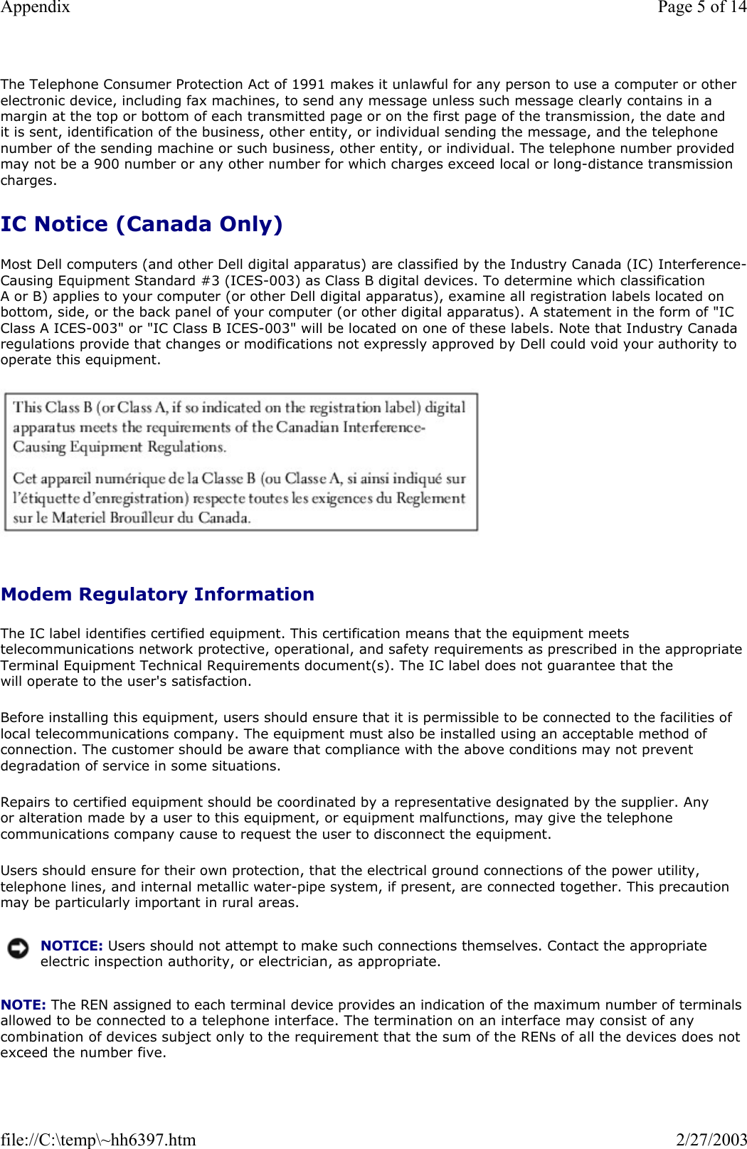 The Telephone Consumer Protection Act of 1991 makes it unlawful for any person to use a computer or other electronic device, including fax machines, to send any message unless such message clearly contains in a margin at the top or bottom of each transmitted page or on the first page of the transmission, the date and it is sent, identification of the business, other entity, or individual sending the message, and the telephone number of the sending machine or such business, other entity, or individual. The telephone number provided may not be a 900 number or any other number for which charges exceed local or long-distance transmission charges. IC Notice (Canada Only) Most Dell computers (and other Dell digital apparatus) are classified by the Industry Canada (IC) Interference-Causing Equipment Standard #3 (ICES-003) as Class B digital devices. To determine which classification A or B) applies to your computer (or other Dell digital apparatus), examine all registration labels located on bottom, side, or the back panel of your computer (or other digital apparatus). A statement in the form of &quot;IC Class A ICES-003&quot; or &quot;IC Class B ICES-003&quot; will be located on one of these labels. Note that Industry Canada regulations provide that changes or modifications not expressly approved by Dell could void your authority to operate this equipment.   Modem Regulatory Information The IC label identifies certified equipment. This certification means that the equipment meets telecommunications network protective, operational, and safety requirements as prescribed in the appropriate Terminal Equipment Technical Requirements document(s). The IC label does not guarantee that the will operate to the user&apos;s satisfaction. Before installing this equipment, users should ensure that it is permissible to be connected to the facilities of local telecommunications company. The equipment must also be installed using an acceptable method of connection. The customer should be aware that compliance with the above conditions may not prevent degradation of service in some situations. Repairs to certified equipment should be coordinated by a representative designated by the supplier. Any or alteration made by a user to this equipment, or equipment malfunctions, may give the telephone communications company cause to request the user to disconnect the equipment. Users should ensure for their own protection, that the electrical ground connections of the power utility, telephone lines, and internal metallic water-pipe system, if present, are connected together. This precaution may be particularly important in rural areas. NOTE: The REN assigned to each terminal device provides an indication of the maximum number of terminals allowed to be connected to a telephone interface. The termination on an interface may consist of any combination of devices subject only to the requirement that the sum of the RENs of all the devices does not exceed the number five. NOTICE: Users should not attempt to make such connections themselves. Contact the appropriate electric inspection authority, or electrician, as appropriate.Page 5 of 14Appendix2/27/2003file://C:\temp\~hh6397.htm