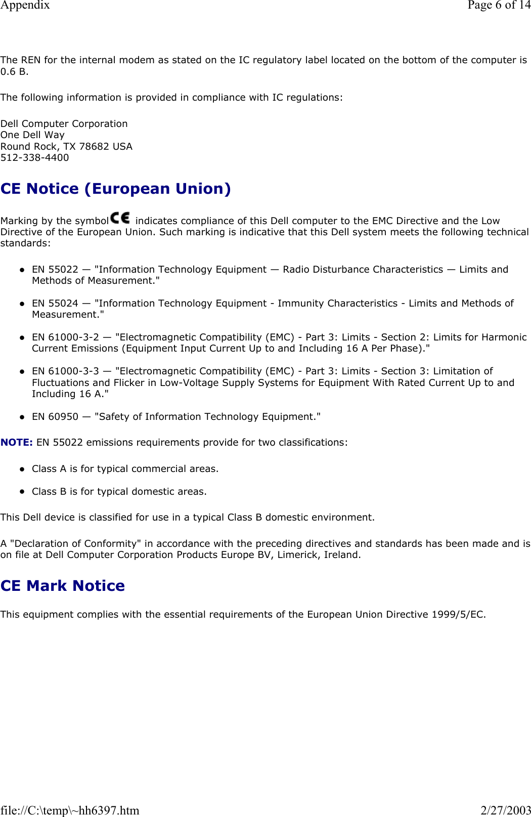 The REN for the internal modem as stated on the IC regulatory label located on the bottom of the computer is 0.6 B. The following information is provided in compliance with IC regulations: Dell Computer Corporation One Dell Way Round Rock, TX 78682 USA 512-338-4400 CE Notice (European Union) Marking by the symbol   indicates compliance of this Dell computer to the EMC Directive and the Low Directive of the European Union. Such marking is indicative that this Dell system meets the following technical standards: zEN 55022 — &quot;Information Technology Equipment — Radio Disturbance Characteristics — Limits and Methods of Measurement.&quot;  zEN 55024 — &quot;Information Technology Equipment - Immunity Characteristics - Limits and Methods of Measurement.&quot;  zEN 61000-3-2 — &quot;Electromagnetic Compatibility (EMC) - Part 3: Limits - Section 2: Limits for Harmonic Current Emissions (Equipment Input Current Up to and Including 16 A Per Phase).&quot;  zEN 61000-3-3 — &quot;Electromagnetic Compatibility (EMC) - Part 3: Limits - Section 3: Limitation of Fluctuations and Flicker in Low-Voltage Supply Systems for Equipment With Rated Current Up to and Including 16 A.&quot;  zEN 60950 — &quot;Safety of Information Technology Equipment.&quot;  NOTE: EN 55022 emissions requirements provide for two classifications: zClass A is for typical commercial areas.  zClass B is for typical domestic areas.  This Dell device is classified for use in a typical Class B domestic environment. A &quot;Declaration of Conformity&quot; in accordance with the preceding directives and standards has been made and ison file at Dell Computer Corporation Products Europe BV, Limerick, Ireland. CE Mark Notice This equipment complies with the essential requirements of the European Union Directive 1999/5/EC. Page 6 of 14Appendix2/27/2003file://C:\temp\~hh6397.htm