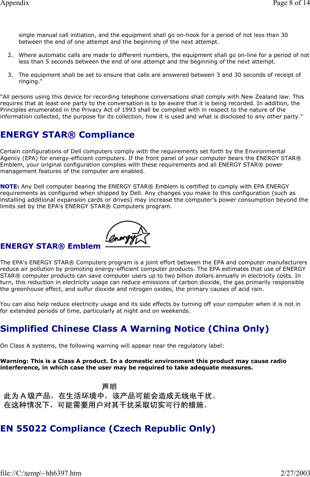 single manual call initiation, and the equipment shall go on-hook for a period of not less than 30 between the end of one attempt and the beginning of the next attempt.  2. Where automatic calls are made to different numbers, the equipment shall go on-line for a period of notless than 5 seconds between the end of one attempt and the beginning of the next attempt.   3. The equipment shall be set to ensure that calls are answered between 3 and 30 seconds of receipt of ringing.&quot;  &quot;All persons using this device for recording telephone conversations shall comply with New Zealand law. This requires that at least one party to the conversation is to be aware that it is being recorded. In addition, the Principles enumerated in the Privacy Act of 1993 shall be complied with in respect to the nature of the information collected, the purpose for its collection, how it is used and what is disclosed to any other party.&quot; ENERGY STAR® Compliance Certain configurations of Dell computers comply with the requirements set forth by the Environmental Agency (EPA) for energy-efficient computers. If the front panel of your computer bears the ENERGY STAR® Emblem, your original configuration complies with these requirements and all ENERGY STAR® power management features of the computer are enabled. NOTE: Any Dell computer bearing the ENERGY STAR® Emblem is certified to comply with EPA ENERGY requirements as configured when shipped by Dell. Any changes you make to this configuration (such as installing additional expansion cards or drives) may increase the computer&apos;s power consumption beyond the limits set by the EPA&apos;s ENERGY STAR® Computers program. ENERGY STAR® Emblem    The EPA&apos;s ENERGY STAR® Computers program is a joint effort between the EPA and computer manufacturers reduce air pollution by promoting energy-efficient computer products. The EPA estimates that use of ENERGY STAR® computer products can save computer users up to two billion dollars annually in electricity costs. In turn, this reduction in electricity usage can reduce emissions of carbon dioxide, the gas primarily responsible the greenhouse effect, and sulfur dioxide and nitrogen oxides, the primary causes of acid rain. You can also help reduce electricity usage and its side effects by turning off your computer when it is not in for extended periods of time, particularly at night and on weekends. Simplified Chinese Class A Warning Notice (China Only) On Class A systems, the following warning will appear near the regulatory label: Warning: This is a Class A product. In a domestic environment this product may cause radio interference, in which case the user may be required to take adequate measures.   EN 55022 Compliance (Czech Republic Only) Page 8 of 14Appendix2/27/2003file://C:\temp\~hh6397.htm