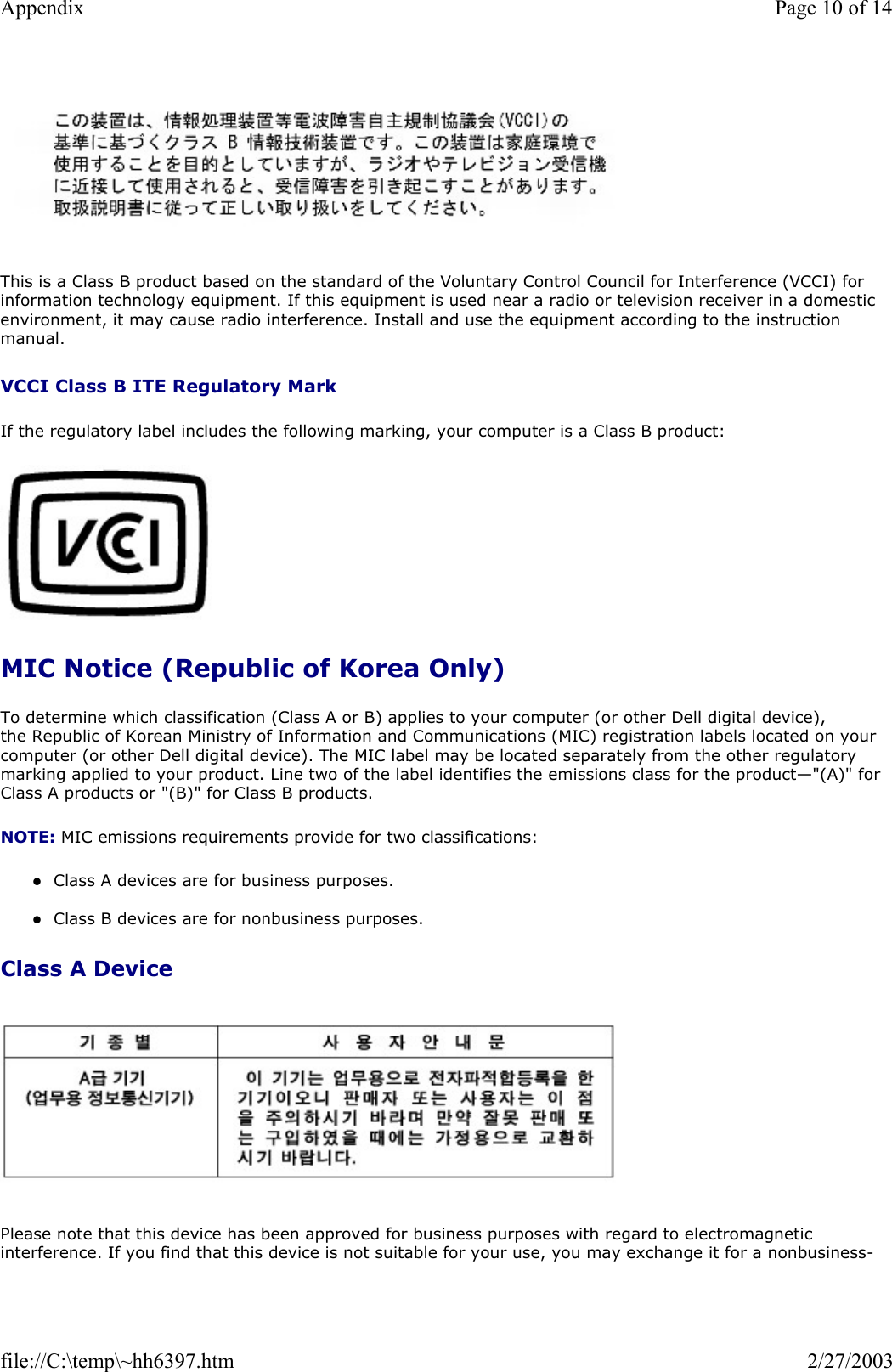   This is a Class B product based on the standard of the Voluntary Control Council for Interference (VCCI) for information technology equipment. If this equipment is used near a radio or television receiver in a domestic environment, it may cause radio interference. Install and use the equipment according to the instruction manual. VCCI Class B ITE Regulatory Mark If the regulatory label includes the following marking, your computer is a Class B product:   MIC Notice (Republic of Korea Only) To determine which classification (Class A or B) applies to your computer (or other Dell digital device), the Republic of Korean Ministry of Information and Communications (MIC) registration labels located on your computer (or other Dell digital device). The MIC label may be located separately from the other regulatory marking applied to your product. Line two of the label identifies the emissions class for the product—&quot;(A)&quot; for Class A products or &quot;(B)&quot; for Class B products. NOTE: MIC emissions requirements provide for two classifications: zClass A devices are for business purposes.  zClass B devices are for nonbusiness purposes.  Class A Device   Please note that this device has been approved for business purposes with regard to electromagnetic interference. If you find that this device is not suitable for your use, you may exchange it for a nonbusiness-Page 10 of 14Appendix2/27/2003file://C:\temp\~hh6397.htm