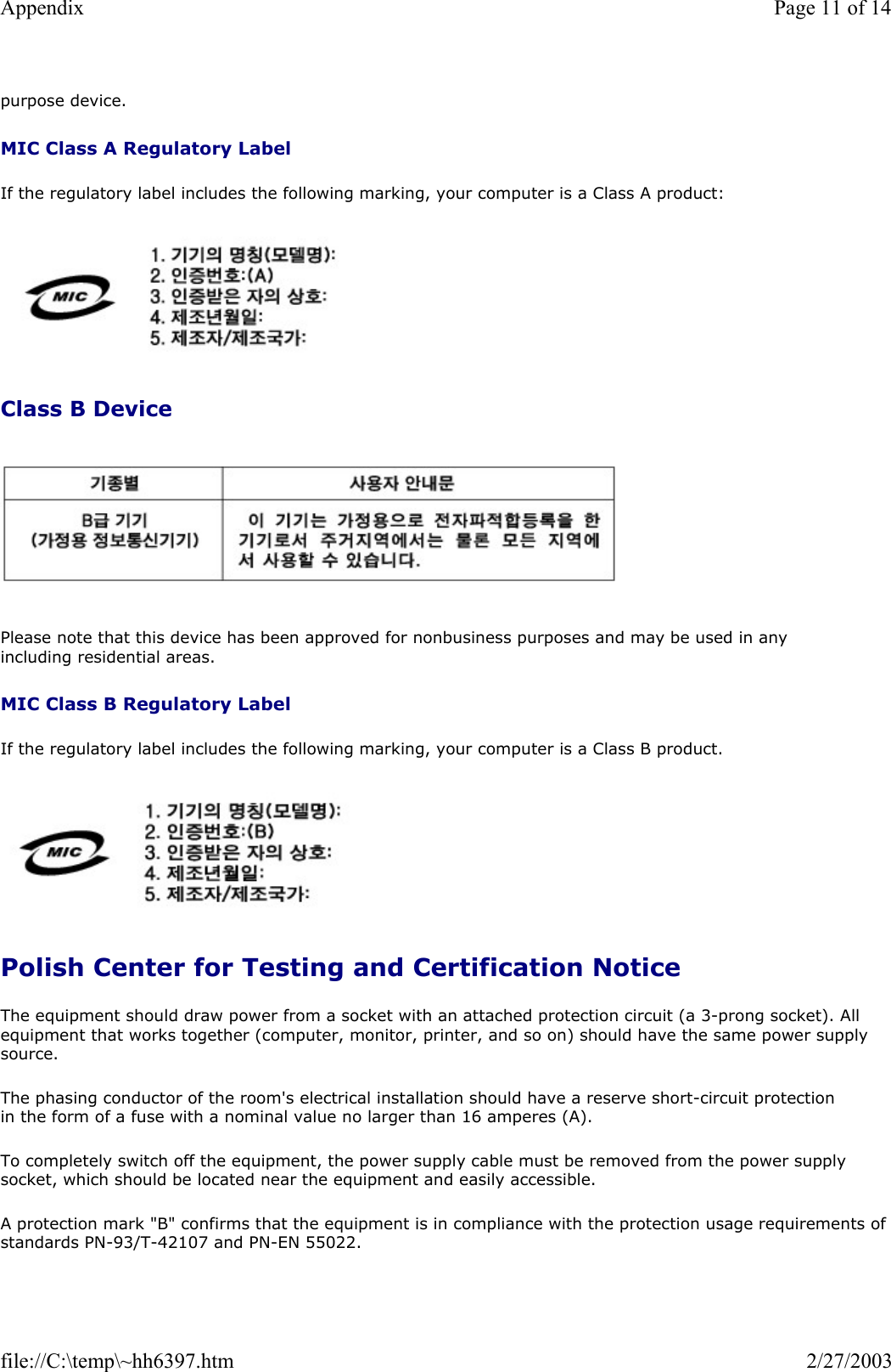 purpose device. MIC Class A Regulatory Label If the regulatory label includes the following marking, your computer is a Class A product:   Class B Device   Please note that this device has been approved for nonbusiness purposes and may be used in any including residential areas. MIC Class B Regulatory Label If the regulatory label includes the following marking, your computer is a Class B product.   Polish Center for Testing and Certification Notice The equipment should draw power from a socket with an attached protection circuit (a 3-prong socket). All equipment that works together (computer, monitor, printer, and so on) should have the same power supply source. The phasing conductor of the room&apos;s electrical installation should have a reserve short-circuit protection in the form of a fuse with a nominal value no larger than 16 amperes (A). To completely switch off the equipment, the power supply cable must be removed from the power supply socket, which should be located near the equipment and easily accessible. A protection mark &quot;B&quot; confirms that the equipment is in compliance with the protection usage requirements of standards PN-93/T-42107 and PN-EN 55022. Page 11 of 14Appendix2/27/2003file://C:\temp\~hh6397.htm