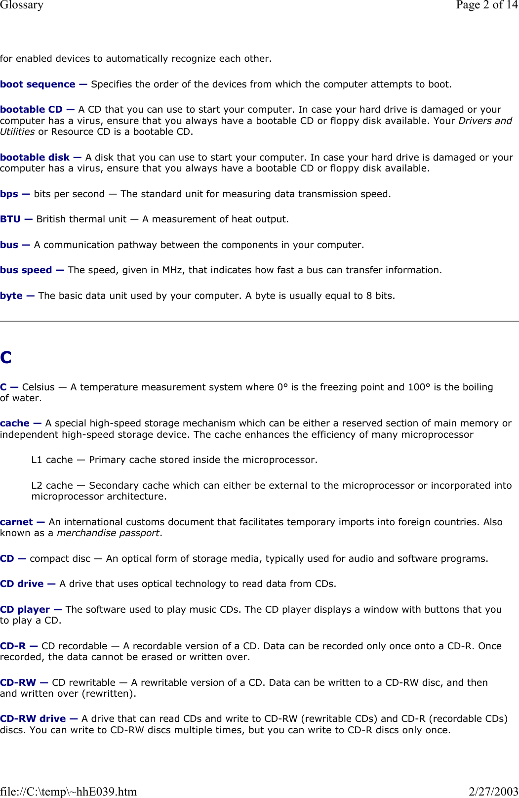 for enabled devices to automatically recognize each other. boot sequence — Specifies the order of the devices from which the computer attempts to boot. bootable CD — A CD that you can use to start your computer. In case your hard drive is damaged or your computer has a virus, ensure that you always have a bootable CD or floppy disk available. Your Drivers and Utilities or Resource CD is a bootable CD. bootable disk — A disk that you can use to start your computer. In case your hard drive is damaged or your computer has a virus, ensure that you always have a bootable CD or floppy disk available. bps — bits per second — The standard unit for measuring data transmission speed. BTU — British thermal unit — A measurement of heat output. bus — A communication pathway between the components in your computer. bus speed — The speed, given in MHz, that indicates how fast a bus can transfer information. byte — The basic data unit used by your computer. A byte is usually equal to 8 bits. C  C — Celsius — A temperature measurement system where 0° is the freezing point and 100° is the boiling of water. cache — A special high-speed storage mechanism which can be either a reserved section of main memory or independent high-speed storage device. The cache enhances the efficiency of many microprocessor L1 cache — Primary cache stored inside the microprocessor. L2 cache — Secondary cache which can either be external to the microprocessor or incorporated into microprocessor architecture. carnet — An international customs document that facilitates temporary imports into foreign countries. Also known as a merchandise passport. CD — compact disc — An optical form of storage media, typically used for audio and software programs. CD drive — A drive that uses optical technology to read data from CDs. CD player — The software used to play music CDs. The CD player displays a window with buttons that you to play a CD. CD-R — CD recordable — A recordable version of a CD. Data can be recorded only once onto a CD-R. Once recorded, the data cannot be erased or written over. CD-RW — CD rewritable — A rewritable version of a CD. Data can be written to a CD-RW disc, and then and written over (rewritten). CD-RW drive — A drive that can read CDs and write to CD-RW (rewritable CDs) and CD-R (recordable CDs) discs. You can write to CD-RW discs multiple times, but you can write to CD-R discs only once. Page 2 of 14Glossary2/27/2003file://C:\temp\~hhE039.htm