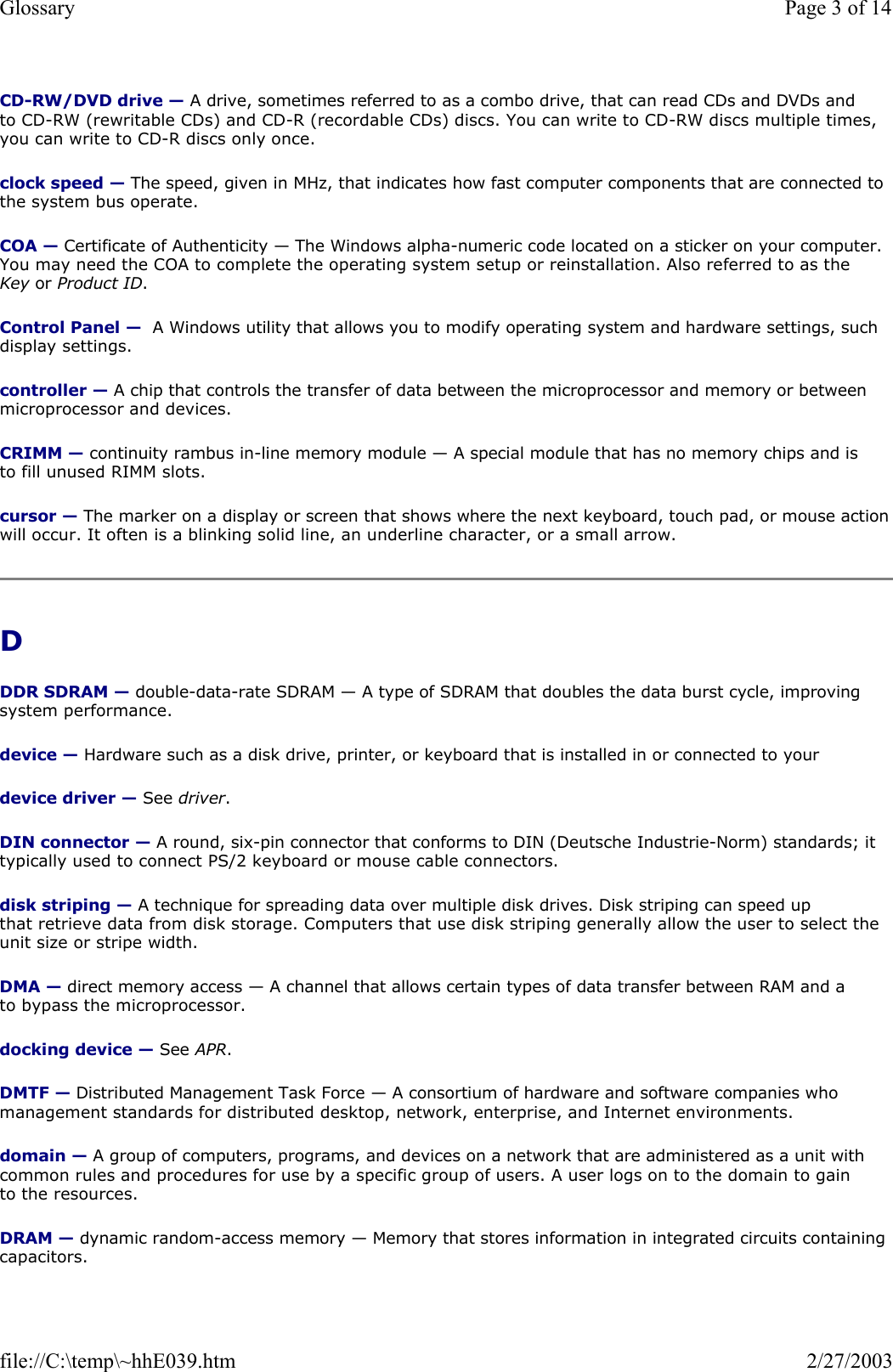 CD-RW/DVD drive — A drive, sometimes referred to as a combo drive, that can read CDs and DVDs and to CD-RW (rewritable CDs) and CD-R (recordable CDs) discs. You can write to CD-RW discs multiple times, you can write to CD-R discs only once. clock speed — The speed, given in MHz, that indicates how fast computer components that are connected to the system bus operate.  COA — Certificate of Authenticity — The Windows alpha-numeric code located on a sticker on your computer. You may need the COA to complete the operating system setup or reinstallation. Also referred to as the Key or Product ID. Control Panel —  A Windows utility that allows you to modify operating system and hardware settings, such display settings. controller — A chip that controls the transfer of data between the microprocessor and memory or between microprocessor and devices. CRIMM — continuity rambus in-line memory module — A special module that has no memory chips and is to fill unused RIMM slots. cursor — The marker on a display or screen that shows where the next keyboard, touch pad, or mouse action will occur. It often is a blinking solid line, an underline character, or a small arrow. D  DDR SDRAM — double-data-rate SDRAM — A type of SDRAM that doubles the data burst cycle, improving system performance. device — Hardware such as a disk drive, printer, or keyboard that is installed in or connected to your device driver — See driver. DIN connector — A round, six-pin connector that conforms to DIN (Deutsche Industrie-Norm) standards; it typically used to connect PS/2 keyboard or mouse cable connectors. disk striping — A technique for spreading data over multiple disk drives. Disk striping can speed up that retrieve data from disk storage. Computers that use disk striping generally allow the user to select the unit size or stripe width.  DMA — direct memory access — A channel that allows certain types of data transfer between RAM and a to bypass the microprocessor. docking device — See APR. DMTF — Distributed Management Task Force — A consortium of hardware and software companies who management standards for distributed desktop, network, enterprise, and Internet environments. domain — A group of computers, programs, and devices on a network that are administered as a unit with common rules and procedures for use by a specific group of users. A user logs on to the domain to gain to the resources. DRAM — dynamic random-access memory — Memory that stores information in integrated circuits containing capacitors. Page 3 of 14Glossary2/27/2003file://C:\temp\~hhE039.htm