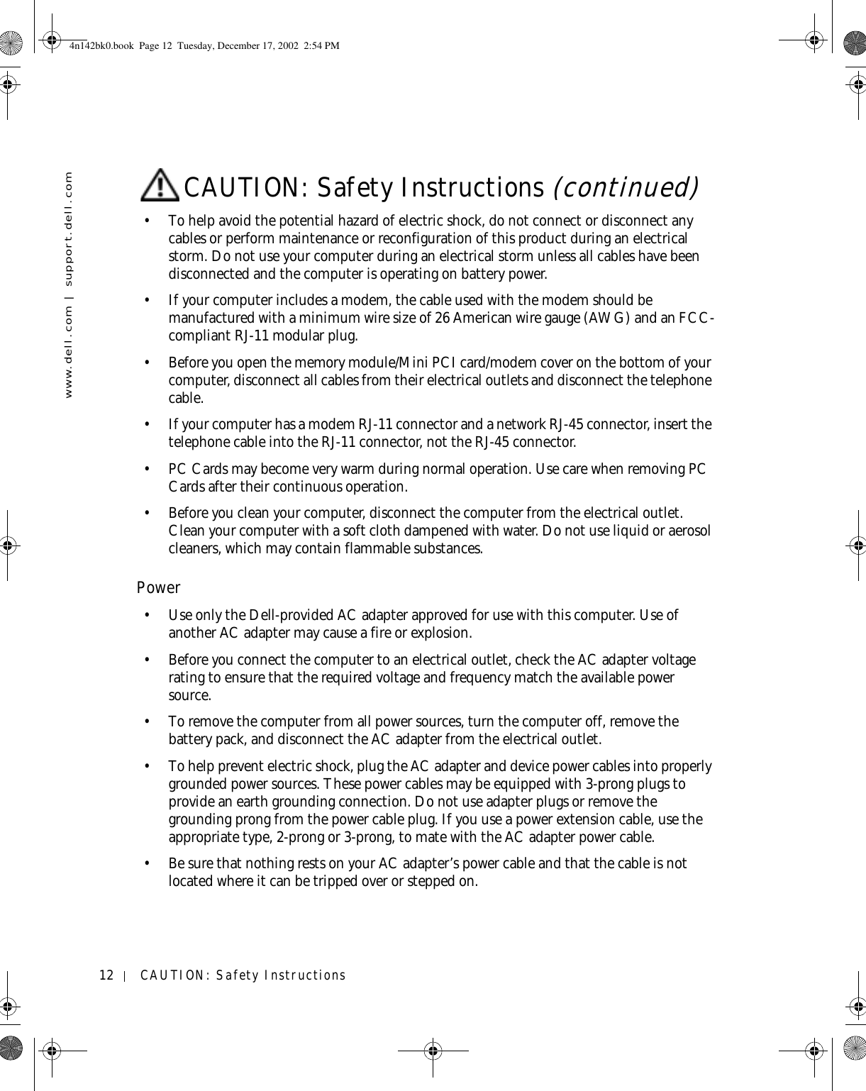 12 CAUTION: Safety Instructionswww.dell.com | support.dell.com• To help avoid the potential hazard of electric shock, do not connect or disconnect any cables or perform maintenance or reconfiguration of this product during an electrical storm. Do not use your computer during an electrical storm unless all cables have been disconnected and the computer is operating on battery power.• If your computer includes a modem, the cable used with the modem should be manufactured with a minimum wire size of 26 American wire gauge (AWG) and an FCC-compliant RJ-11 modular plug.• Before you open the memory module/Mini PCI card/modem cover on the bottom of your computer, disconnect all cables from their electrical outlets and disconnect the telephone cable.• If your computer has a modem RJ-11 connector and a network RJ-45 connector, insert the telephone cable into the RJ-11 connector, not the RJ-45 connector.• PC Cards may become very warm during normal operation. Use care when removing PC Cards after their continuous operation.• Before you clean your computer, disconnect the computer from the electrical outlet. Clean your computer with a soft cloth dampened with water. Do not use liquid or aerosol cleaners, which may contain flammable substances.Power• Use only the Dell-provided AC adapter approved for use with this computer. Use of another AC adapter may cause a fire or explosion.• Before you connect the computer to an electrical outlet, check the AC adapter voltage rating to ensure that the required voltage and frequency match the available power source.• To remove the computer from all power sources, turn the computer off, remove the battery pack, and disconnect the AC adapter from the electrical outlet.• To help prevent electric shock, plug the AC adapter and device power cables into properly grounded power sources. These power cables may be equipped with 3-prong plugs to provide an earth grounding connection. Do not use adapter plugs or remove the grounding prong from the power cable plug. If you use a power extension cable, use the appropriate type, 2-prong or 3-prong, to mate with the AC adapter power cable.• Be sure that nothing rests on your AC adapter’s power cable and that the cable is not located where it can be tripped over or stepped on.CAUTION: Safety Instructions (continued)4n142bk0.book  Page 12  Tuesday, December 17, 2002  2:54 PM