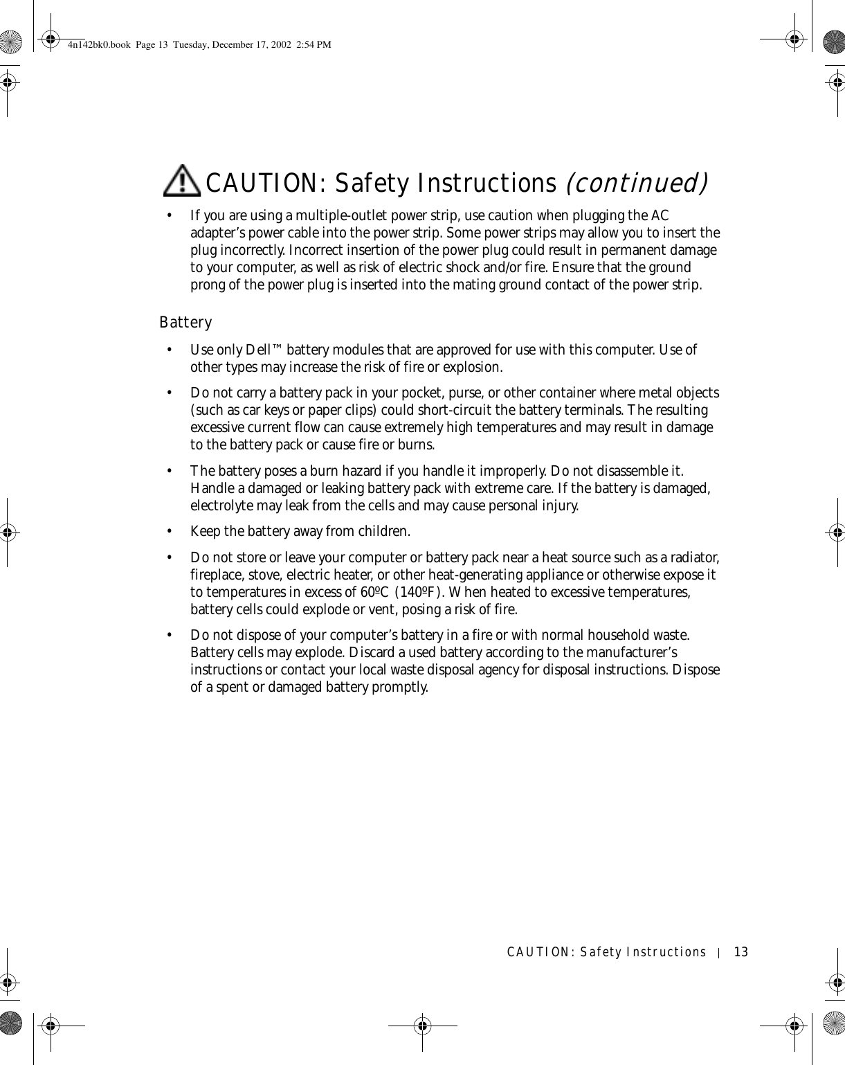 CAUTION: Safety Instructions 13• If you are using a multiple-outlet power strip, use caution when plugging the AC adapter’s power cable into the power strip. Some power strips may allow you to insert the plug incorrectly. Incorrect insertion of the power plug could result in permanent damage to your computer, as well as risk of electric shock and/or fire. Ensure that the ground prong of the power plug is inserted into the mating ground contact of the power strip.Battery• Use only Dell™ battery modules that are approved for use with this computer. Use of other types may increase the risk of fire or explosion.• Do not carry a battery pack in your pocket, purse, or other container where metal objects (such as car keys or paper clips) could short-circuit the battery terminals. The resulting excessive current flow can cause extremely high temperatures and may result in damage to the battery pack or cause fire or burns.• The battery poses a burn hazard if you handle it improperly. Do not disassemble it. Handle a damaged or leaking battery pack with extreme care. If the battery is damaged, electrolyte may leak from the cells and may cause personal injury.• Keep the battery away from children.• Do not store or leave your computer or battery pack near a heat source such as a radiator, fireplace, stove, electric heater, or other heat-generating appliance or otherwise expose it to temperatures in excess of 60ºC (140ºF). When heated to excessive temperatures, battery cells could explode or vent, posing a risk of fire.• Do not dispose of your computer’s battery in a fire or with normal household waste. Battery cells may explode. Discard a used battery according to the manufacturer’s instructions or contact your local waste disposal agency for disposal instructions. Dispose of a spent or damaged battery promptly.CAUTION: Safety Instructions (continued)4n142bk0.book  Page 13  Tuesday, December 17, 2002  2:54 PM