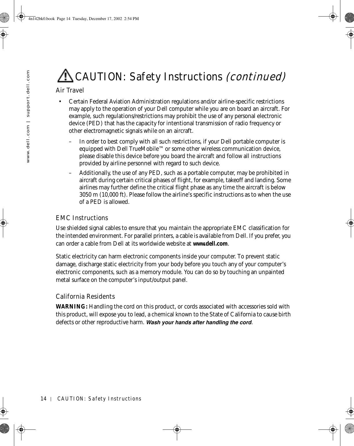 14 CAUTION: Safety Instructionswww.dell.com | support.dell.comAir Travel• Certain Federal Aviation Administration regulations and/or airline-specific restrictions may apply to the operation of your Dell computer while you are on board an aircraft. For example, such regulations/restrictions may prohibit the use of any personal electronic device (PED) that has the capacity for intentional transmission of radio frequency or other electromagnetic signals while on an aircraft.– In order to best comply with all such restrictions, if your Dell portable computer is equipped with Dell TrueMobile™ or some other wireless communication device, please disable this device before you board the aircraft and follow all instructions provided by airline personnel with regard to such device.– Additionally, the use of any PED, such as a portable computer, may be prohibited in aircraft during certain critical phases of flight, for example, takeoff and landing. Some airlines may further define the critical flight phase as any time the aircraft is below 3050 m (10,000 ft). Please follow the airline’s specific instructions as to when the use of a PED is allowed.EMC InstructionsUse shielded signal cables to ensure that you maintain the appropriate EMC classification for the intended environment. For parallel printers, a cable is available from Dell. If you prefer, you can order a cable from Dell at its worldwide website at www.dell.com.Static electricity can harm electronic components inside your computer. To prevent static damage, discharge static electricity from your body before you touch any of your computer’s electronic components, such as a memory module. You can do so by touching an unpainted metal surface on the computer’s input/output panel.California ResidentsWARNING: Handling the cord on this product, or cords associated with accessories sold with this product, will expose you to lead, a chemical known to the State of California to cause birth defects or other reproductive harm. Wash your hands after handling the cord. CAUTION: Safety Instructions (continued)4n142bk0.book  Page 14  Tuesday, December 17, 2002  2:54 PM