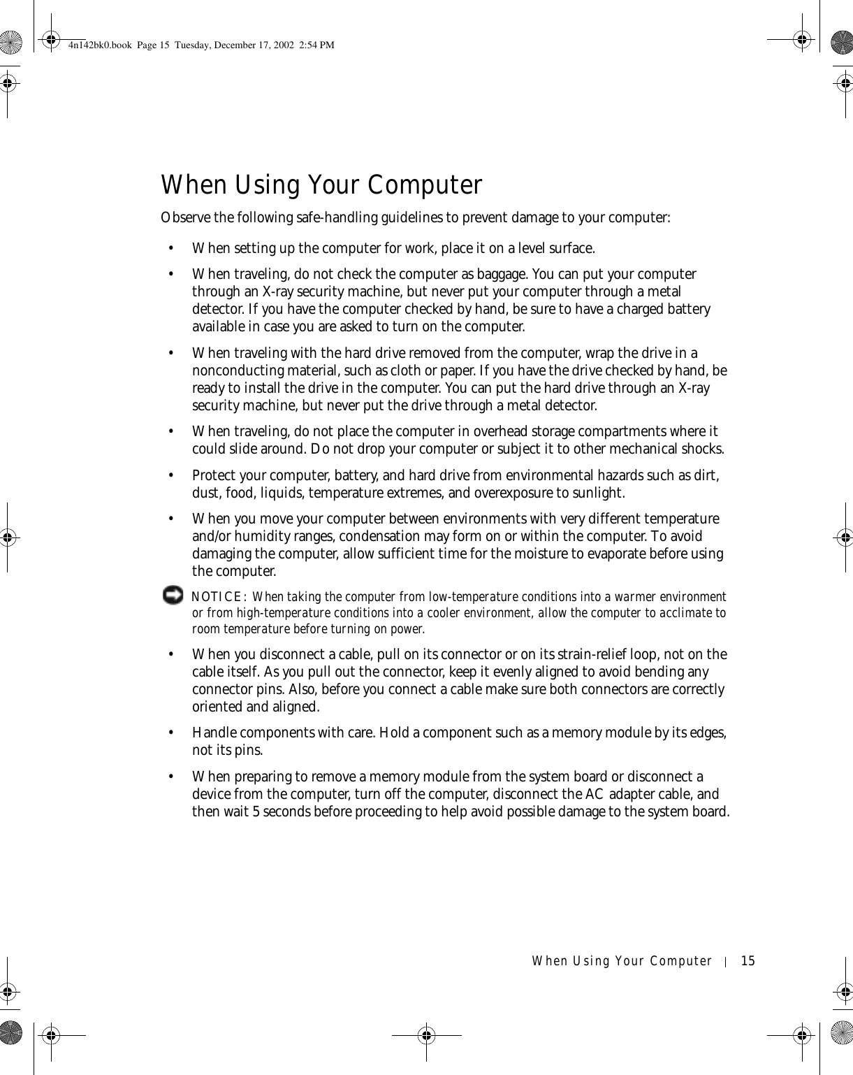 When Using Your Computer 15When Using Your ComputerObserve the following safe-handling guidelines to prevent damage to your computer:• When setting up the computer for work, place it on a level surface.• When traveling, do not check the computer as baggage. You can put your computer through an X-ray security machine, but never put your computer through a metal detector. If you have the computer checked by hand, be sure to have a charged battery available in case you are asked to turn on the computer.• When traveling with the hard drive removed from the computer, wrap the drive in a nonconducting material, such as cloth or paper. If you have the drive checked by hand, be ready to install the drive in the computer. You can put the hard drive through an X-ray security machine, but never put the drive through a metal detector.• When traveling, do not place the computer in overhead storage compartments where it could slide around. Do not drop your computer or subject it to other mechanical shocks.• Protect your computer, battery, and hard drive from environmental hazards such as dirt, dust, food, liquids, temperature extremes, and overexposure to sunlight.• When you move your computer between environments with very different temperature and/or humidity ranges, condensation may form on or within the computer. To avoid damaging the computer, allow sufficient time for the moisture to evaporate before using the computer. NOTICE: When taking the computer from low-temperature conditions into a warmer environment or from high-temperature conditions into a cooler environment, allow the computer to acclimate to room temperature before turning on power. • When you disconnect a cable, pull on its connector or on its strain-relief loop, not on the cable itself. As you pull out the connector, keep it evenly aligned to avoid bending any connector pins. Also, before you connect a cable make sure both connectors are correctly oriented and aligned.• Handle components with care. Hold a component such as a memory module by its edges, not its pins.• When preparing to remove a memory module from the system board or disconnect a device from the computer, turn off the computer, disconnect the AC adapter cable, and then wait 5 seconds before proceeding to help avoid possible damage to the system board.4n142bk0.book  Page 15  Tuesday, December 17, 2002  2:54 PM