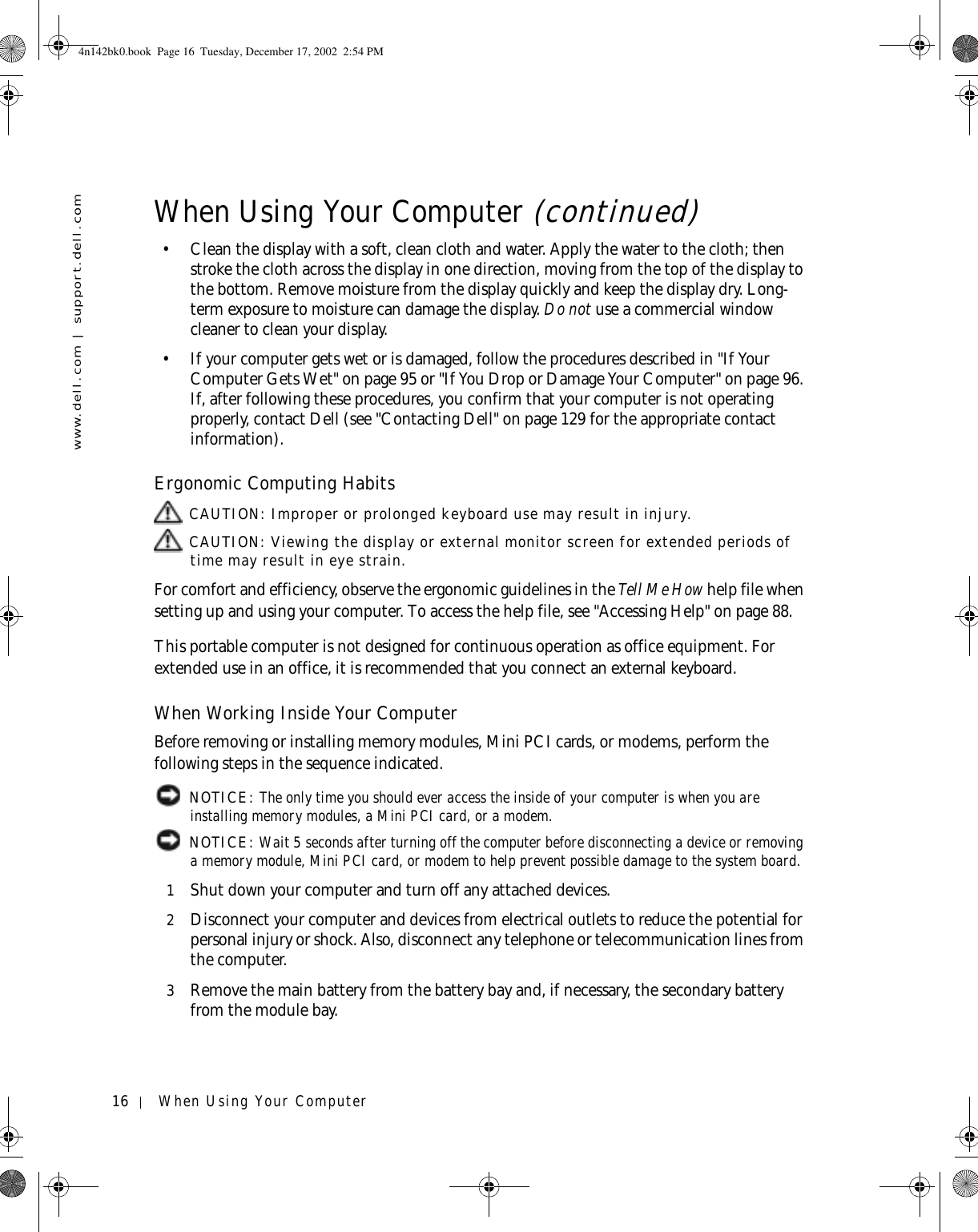 16 When Using Your Computerwww.dell.com | support.dell.com• Clean the display with a soft, clean cloth and water. Apply the water to the cloth; then stroke the cloth across the display in one direction, moving from the top of the display to the bottom. Remove moisture from the display quickly and keep the display dry. Long-term exposure to moisture can damage the display. Do not use a commercial window cleaner to clean your display.• If your computer gets wet or is damaged, follow the procedures described in &quot;If Your Computer Gets Wet&quot; on page 95 or &quot;If You Drop or Damage Your Computer&quot; on page 96. If, after following these procedures, you confirm that your computer is not operating properly, contact Dell (see &quot;Contacting Dell&quot; on page 129 for the appropriate contact information).Ergonomic Computing Habits CAUTION: Improper or prolonged keyboard use may result in injury. CAUTION: Viewing the display or external monitor screen for extended periods of time may result in eye strain.For comfort and efficiency, observe the ergonomic guidelines in the Tell Me How help file when setting up and using your computer. To access the help file, see &quot;Accessing Help&quot; on page 88.This portable computer is not designed for continuous operation as office equipment. For extended use in an office, it is recommended that you connect an external keyboard.When Working Inside Your ComputerBefore removing or installing memory modules, Mini PCI cards, or modems, perform the following steps in the sequence indicated. NOTICE: The only time you should ever access the inside of your computer is when you are installing memory modules, a Mini PCI card, or a modem. NOTICE: Wait 5 seconds after turning off the computer before disconnecting a device or removing a memory module, Mini PCI card, or modem to help prevent possible damage to the system board.1Shut down your computer and turn off any attached devices.2Disconnect your computer and devices from electrical outlets to reduce the potential for personal injury or shock. Also, disconnect any telephone or telecommunication lines from the computer.3Remove the main battery from the battery bay and, if necessary, the secondary battery from the module bay.When Using Your Computer (continued)4n142bk0.book  Page 16  Tuesday, December 17, 2002  2:54 PM