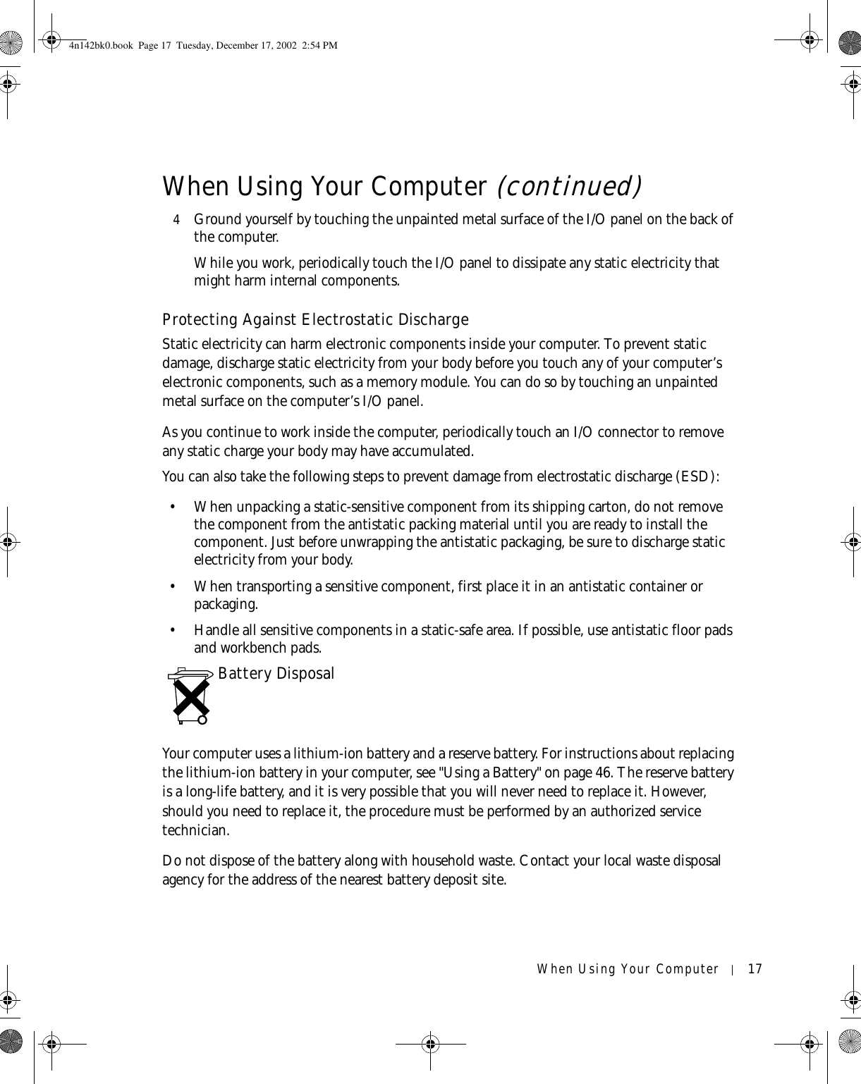 When Using Your Computer 174Ground yourself by touching the unpainted metal surface of the I/O panel on the back of the computer.While you work, periodically touch the I/O panel to dissipate any static electricity that might harm internal components.Protecting Against Electrostatic DischargeStatic electricity can harm electronic components inside your computer. To prevent static damage, discharge static electricity from your body before you touch any of your computer’s electronic components, such as a memory module. You can do so by touching an unpainted metal surface on the computer’s I/O panel.As you continue to work inside the computer, periodically touch an I/O connector to remove any static charge your body may have accumulated.You can also take the following steps to prevent damage from electrostatic discharge (ESD):• When unpacking a static-sensitive component from its shipping carton, do not remove the component from the antistatic packing material until you are ready to install the component. Just before unwrapping the antistatic packaging, be sure to discharge static electricity from your body.• When transporting a sensitive component, first place it in an antistatic container or packaging.• Handle all sensitive components in a static-safe area. If possible, use antistatic floor pads and workbench pads.Battery DisposalYour computer uses a lithium-ion battery and a reserve battery. For instructions about replacing the lithium-ion battery in your computer, see &quot;Using a Battery&quot; on page 46. The reserve battery is a long-life battery, and it is very possible that you will never need to replace it. However, should you need to replace it, the procedure must be performed by an authorized service technician.Do not dispose of the battery along with household waste. Contact your local waste disposal agency for the address of the nearest battery deposit site.When Using Your Computer (continued)4n142bk0.book  Page 17  Tuesday, December 17, 2002  2:54 PM