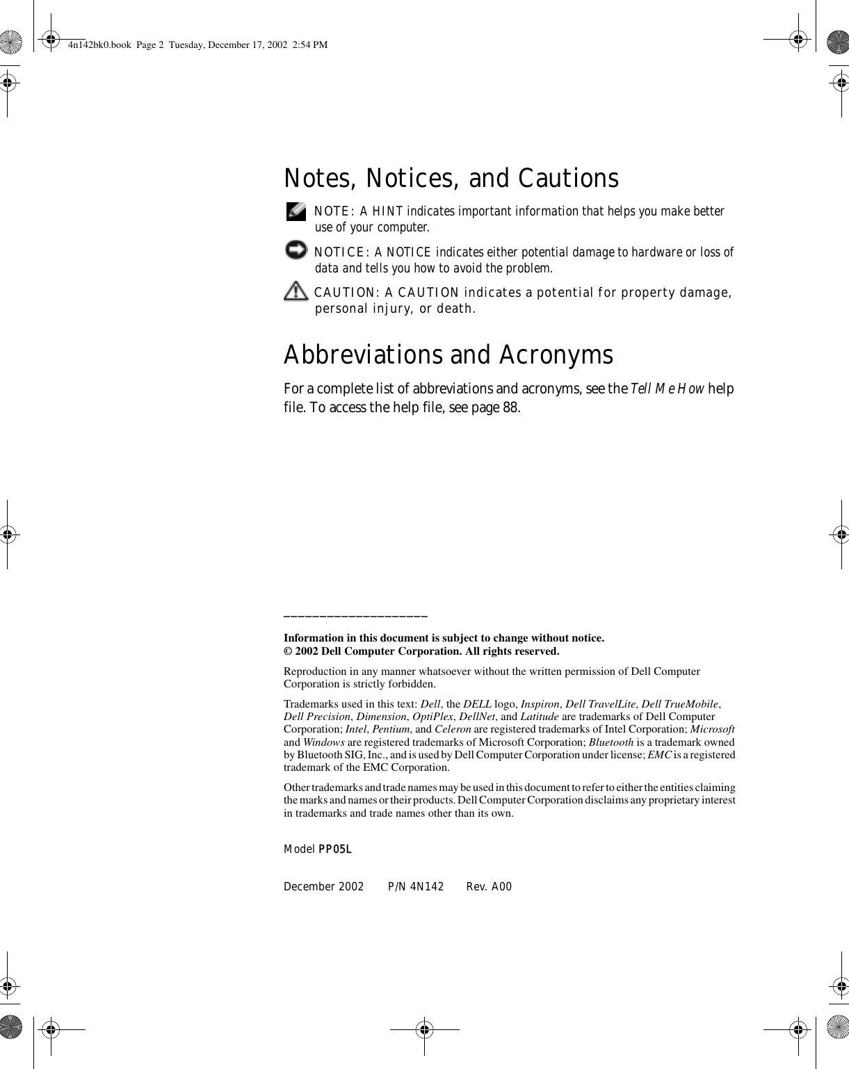 Notes, Notices, and Cautions NOTE: A HINT indicates important information that helps you make better use of your computer. NOTICE: A NOTICE indicates either potential damage to hardware or loss of data and tells you how to avoid the problem. CAUTION: A CAUTION indicates a potential for property damage, personal injury, or death.Abbreviations and AcronymsFor a complete list of abbreviations and acronyms, see the Tell Me How help file. To access the help file, see page 88.____________________Information in this document is subject to change without notice.© 2002 Dell Computer Corporation. All rights reserved.Reproduction in any manner whatsoever without the written permission of Dell Computer Corporation is strictly forbidden.Trademarks used in this text: Dell, the DELL logo, Inspiron, Dell TravelLite, Dell TrueMobile, Dell Precision, Dimension, OptiPlex, DellNet, and Latitude are trademarks of Dell Computer Corporation; Intel, Pentium, and Celeron are registered trademarks of Intel Corporation; Microsoft and Windows are registered trademarks of Microsoft Corporation; Bluetooth is a trademark owned by Bluetooth SIG, Inc., and is used by Dell Computer Corporation under license; EMC is a registered trademark of the EMC Corporation.Other trademarks and trade names may be used in this document to refer to either the entities claiming the marks and names or their products. Dell Computer Corporation disclaims any proprietary interest in trademarks and trade names other than its own.Model PP05LDecember 2002 P/N 4N142 Rev. A004n142bk0.book  Page 2  Tuesday, December 17, 2002  2:54 PM