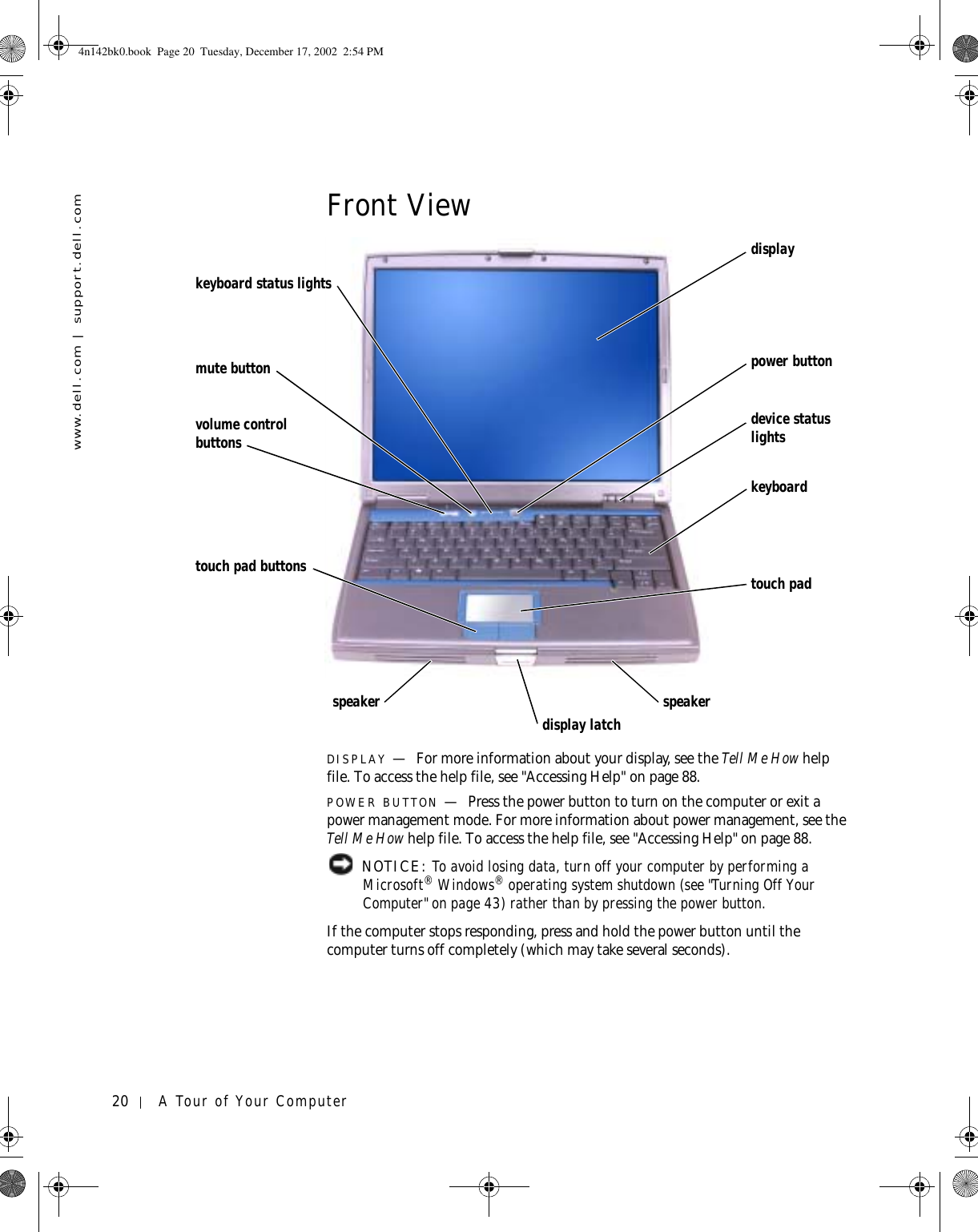 20 A Tour of Your Computerwww.dell.com | support.dell.comFront ViewDISPLAY —For more information about your display, see the Tell Me How help file. To access the help file, see &quot;Accessing Help&quot; on page 88.POWER BUTTON —Press the power button to turn on the computer or exit a power management mode. For more information about power management, see the Tell Me How help file. To access the help file, see &quot;Accessing Help&quot; on page 88.  NOTICE: To avoid losing data, turn off your computer by performing a Microsoft® Windows® operating system shutdown (see &quot;Turning Off Your Computer&quot; on page 43) rather than by pressing the power button.If the computer stops responding, press and hold the power button until the computer turns off completely (which may take several seconds).display latchdisplayspeakerpower buttonkeyboarddevice status lightstouch padspeakertouch pad buttonsvolume control buttonsmute buttonkeyboard status lights4n142bk0.book  Page 20  Tuesday, December 17, 2002  2:54 PM