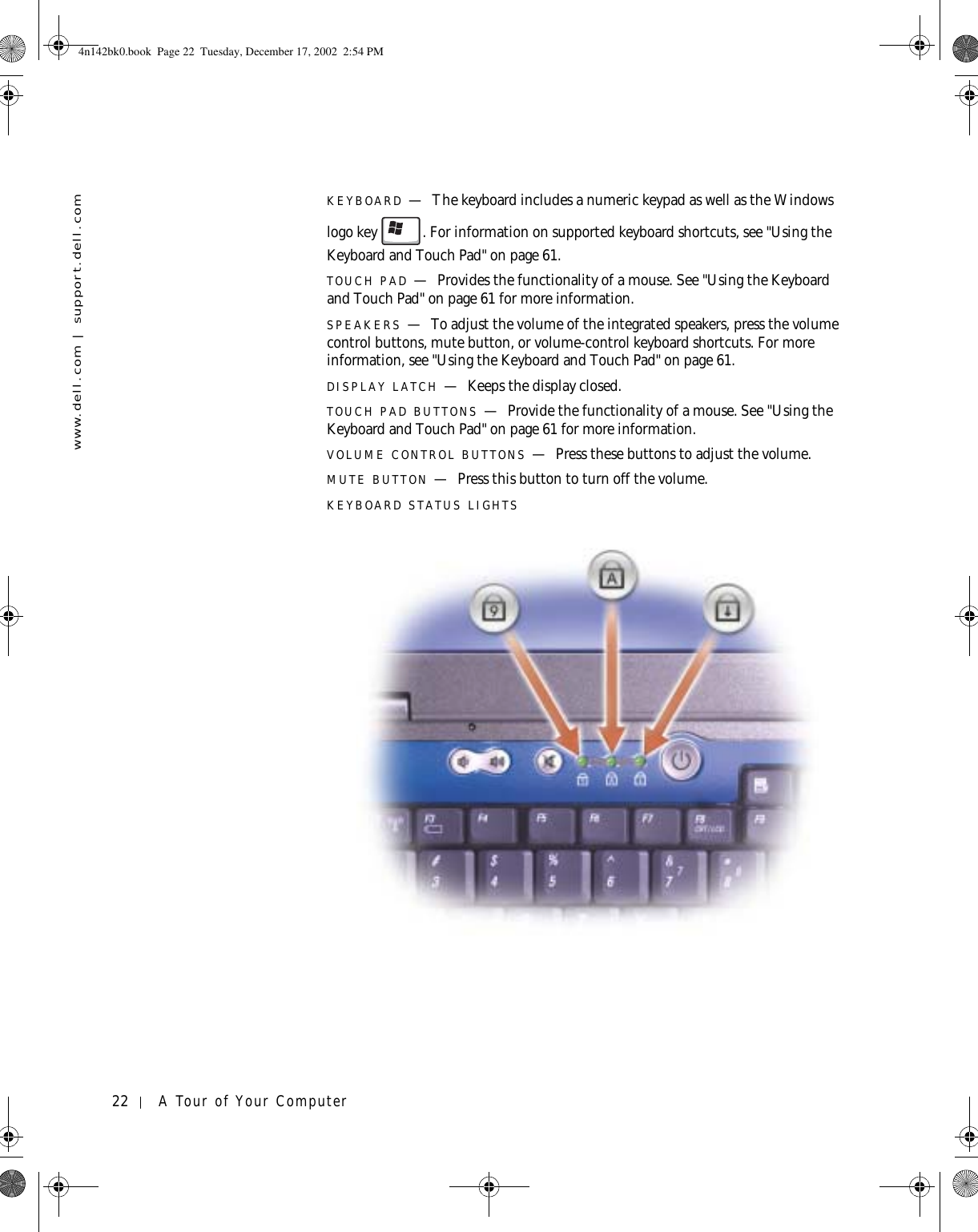22 A Tour of Your Computerwww.dell.com | support.dell.comKEYBOARD —The keyboard includes a numeric keypad as well as the Windows logo key . For information on supported keyboard shortcuts, see &quot;Using the Keyboard and Touch Pad&quot; on page 61.TOUCH PAD —Provides the functionality of a mouse. See &quot;Using the Keyboard and Touch Pad&quot; on page 61 for more information.SPEAKERS —To adjust the volume of the integrated speakers, press the volume control buttons, mute button, or volume-control keyboard shortcuts. For more information, see &quot;Using the Keyboard and Touch Pad&quot; on page 61.DISPLAY LATCH —Keeps the display closed.TOUCH PAD BUTTONS —Provide the functionality of a mouse. See &quot;Using the Keyboard and Touch Pad&quot; on page 61 for more information.VOLUME CONTROL BUTTONS —Press these buttons to adjust the volume.MUTE BUTTON —Press this button to turn off the volume.KEYBOARD STATUS LIGHTS4n142bk0.book  Page 22  Tuesday, December 17, 2002  2:54 PM