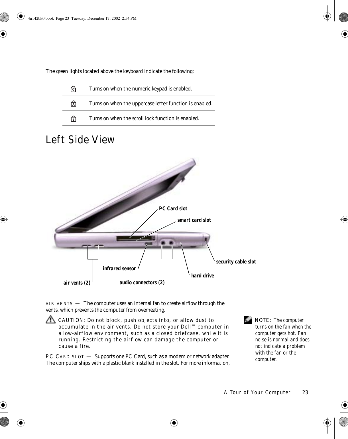 A Tour of Your Computer 23The green lights located above the keyboard indicate the following:Left Side ViewAIR VENTS —The computer uses an internal fan to create airflow through the vents, which prevents the computer from overheating. NOTE: The computer turns on the fan when the computer gets hot. Fan noise is normal and does not indicate a problem with the fan or the computer. CAUTION: Do not block, push objects into, or allow dust to accumulate in the air vents. Do not store your Dell™ computer in a low-airflow environment, such as a closed briefcase, while it is running. Restricting the airflow can damage the computer or cause a fire.PC CARD SLOT —Supports one PC Card, such as a modem or network adapter. The computer ships with a plastic blank installed in the slot. For more information, Turns on when the numeric keypad is enabled.Turns on when the uppercase letter function is enabled.Turns on when the scroll lock function is enabled.9Ahard drivePC Card slotsmart card slotinfrared sensoraudio connectors (2)security cable slotair vents (2)4n142bk0.book  Page 23  Tuesday, December 17, 2002  2:54 PM