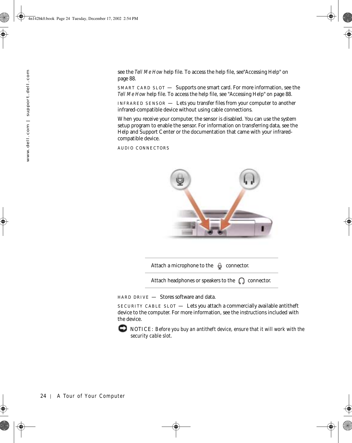 24 A Tour of Your Computerwww.dell.com | support.dell.comsee the Tell Me How help file. To access the help file, see&quot;Accessing Help&quot; on page 88.SMART CARD SLOT —Supports one smart card. For more information, see the Tell Me How help file. To access the help file, see &quot;Accessing Help&quot; on page 88.INFRARED SENSOR —Lets you transfer files from your computer to another infrared-compatible device without using cable connections.When you receive your computer, the sensor is disabled. You can use the system setup program to enable the sensor. For information on transferring data, see the Help and Support Center or the documentation that came with your infrared-compatible device.AUDIO CONNECTORSHARD DRIVE —Stores software and data.SECURITY CABLE SLOT —Lets you attach a commercially available antitheft device to the computer. For more information, see the instructions included with the device. NOTICE: Before you buy an antitheft device, ensure that it will work with the security cable slot.Attach a microphone to the   connector.Attach headphones or speakers to the   connector.4n142bk0.book  Page 24  Tuesday, December 17, 2002  2:54 PM