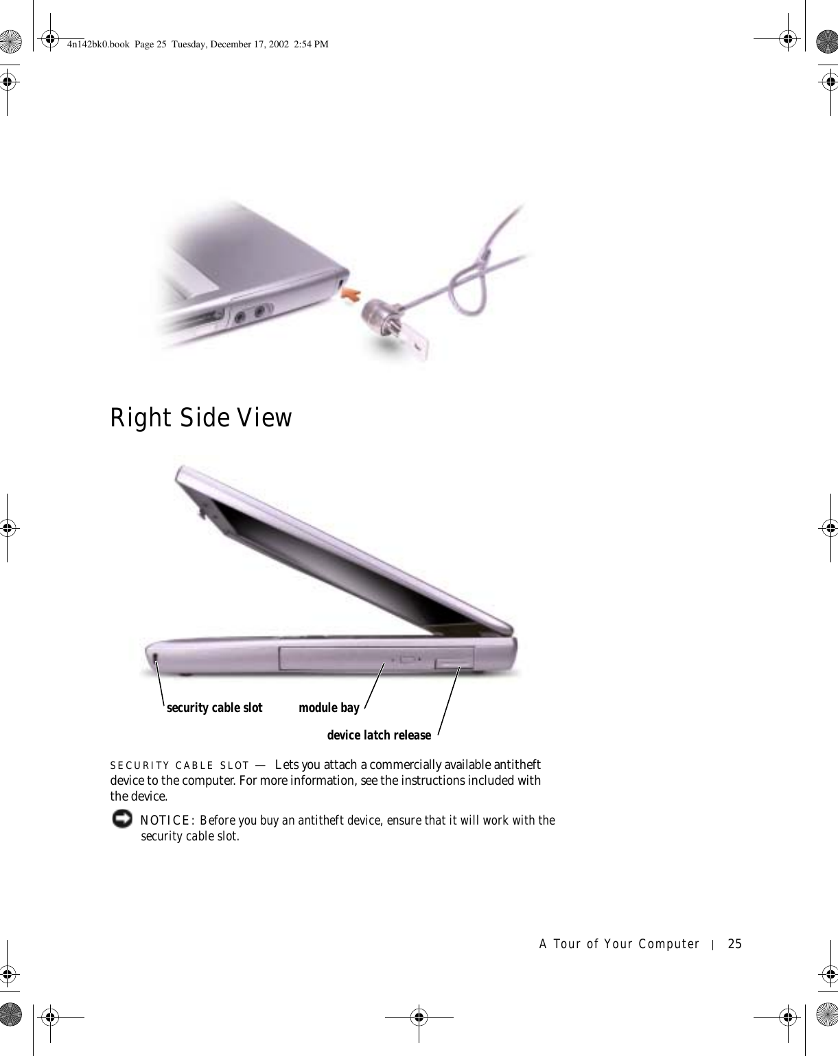 A Tour of Your Computer 25Right Side ViewSECURITY CABLE SLOT —Lets you attach a commercially available antitheft device to the computer. For more information, see the instructions included with the device. NOTICE: Before you buy an antitheft device, ensure that it will work with the security cable slot.security cable slot module baydevice latch release4n142bk0.book  Page 25  Tuesday, December 17, 2002  2:54 PM