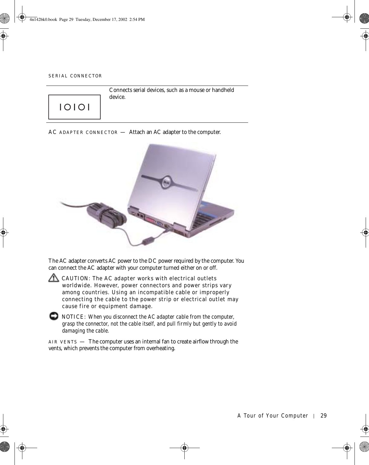 A Tour of Your Computer 29SERIAL CONNECTORAC ADAPTER CONNECTOR —Attach an AC adapter to the computer.The AC adapter converts AC power to the DC power required by the computer. You can connect the AC adapter with your computer turned either on or off. CAUTION: The AC adapter works with electrical outlets worldwide. However, power connectors and power strips vary among countries. Using an incompatible cable or improperly connecting the cable to the power strip or electrical outlet may cause fire or equipment damage. NOTICE: When you disconnect the AC adapter cable from the computer, grasp the connector, not the cable itself, and pull firmly but gently to avoid damaging the cable.AIR VENTS —The computer uses an internal fan to create airflow through the vents, which prevents the computer from overheating.Connects serial devices, such as a mouse or handheld device.4n142bk0.book  Page 29  Tuesday, December 17, 2002  2:54 PM