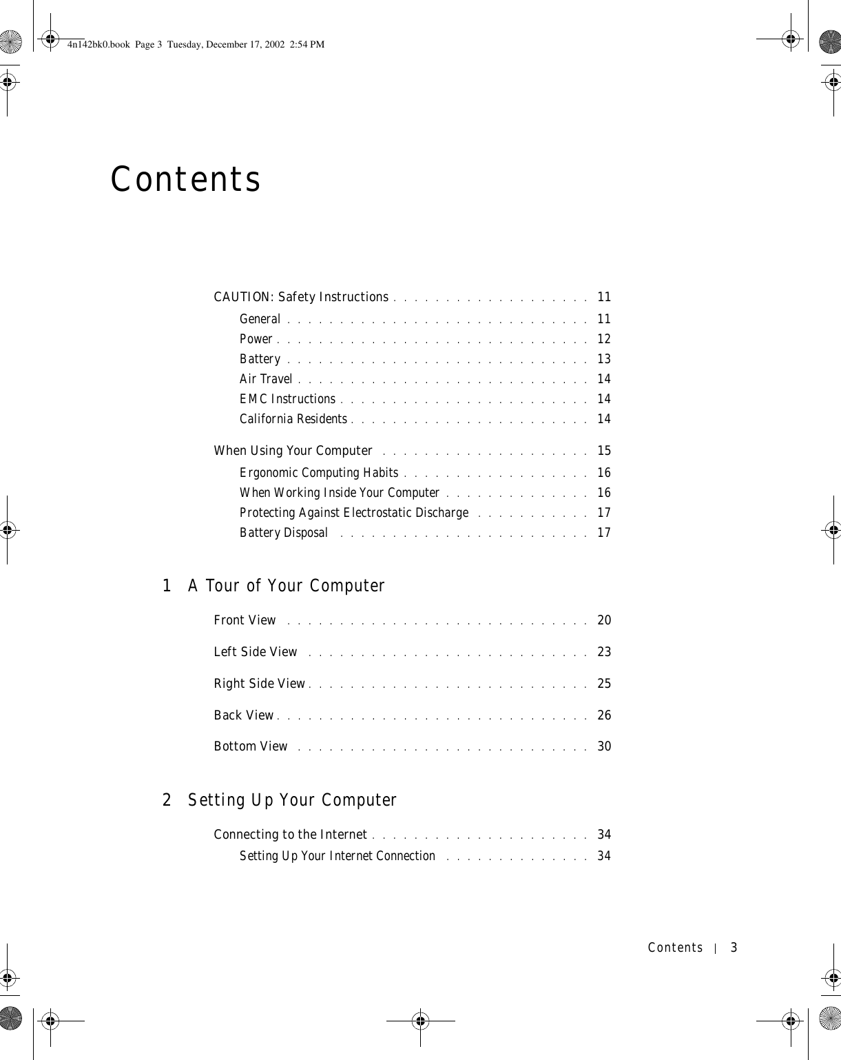 Contents 3ContentsCAUTION: Safety Instructions . . . . . . . . . . . . . . . . . . .  11General . . . . . . . . . . . . . . . . . . . . . . . . . . . . .  11Power . . . . . . . . . . . . . . . . . . . . . . . . . . . . . .  12Battery . . . . . . . . . . . . . . . . . . . . . . . . . . . . .  13Air Travel . . . . . . . . . . . . . . . . . . . . . . . . . . . .  14EMC Instructions . . . . . . . . . . . . . . . . . . . . . . . .  14California Residents . . . . . . . . . . . . . . . . . . . . . . .  14When Using Your Computer  . . . . . . . . . . . . . . . . . . . .  15Ergonomic Computing Habits . . . . . . . . . . . . . . . . . .  16When Working Inside Your Computer . . . . . . . . . . . . . .  16Protecting Against Electrostatic Discharge  . . . . . . . . . . .  17Battery Disposal  . . . . . . . . . . . . . . . . . . . . . . . .  171A Tour of Your ComputerFront View  . . . . . . . . . . . . . . . . . . . . . . . . . . . . .  20Left Side View  . . . . . . . . . . . . . . . . . . . . . . . . . . .  23Right Side View . . . . . . . . . . . . . . . . . . . . . . . . . . .  25Back View . . . . . . . . . . . . . . . . . . . . . . . . . . . . . .  26Bottom View  . . . . . . . . . . . . . . . . . . . . . . . . . . . .  302Setting Up Your ComputerConnecting to the Internet . . . . . . . . . . . . . . . . . . . . .  34Setting Up Your Internet Connection  . . . . . . . . . . . . . .  344n142bk0.book  Page 3  Tuesday, December 17, 2002  2:54 PM