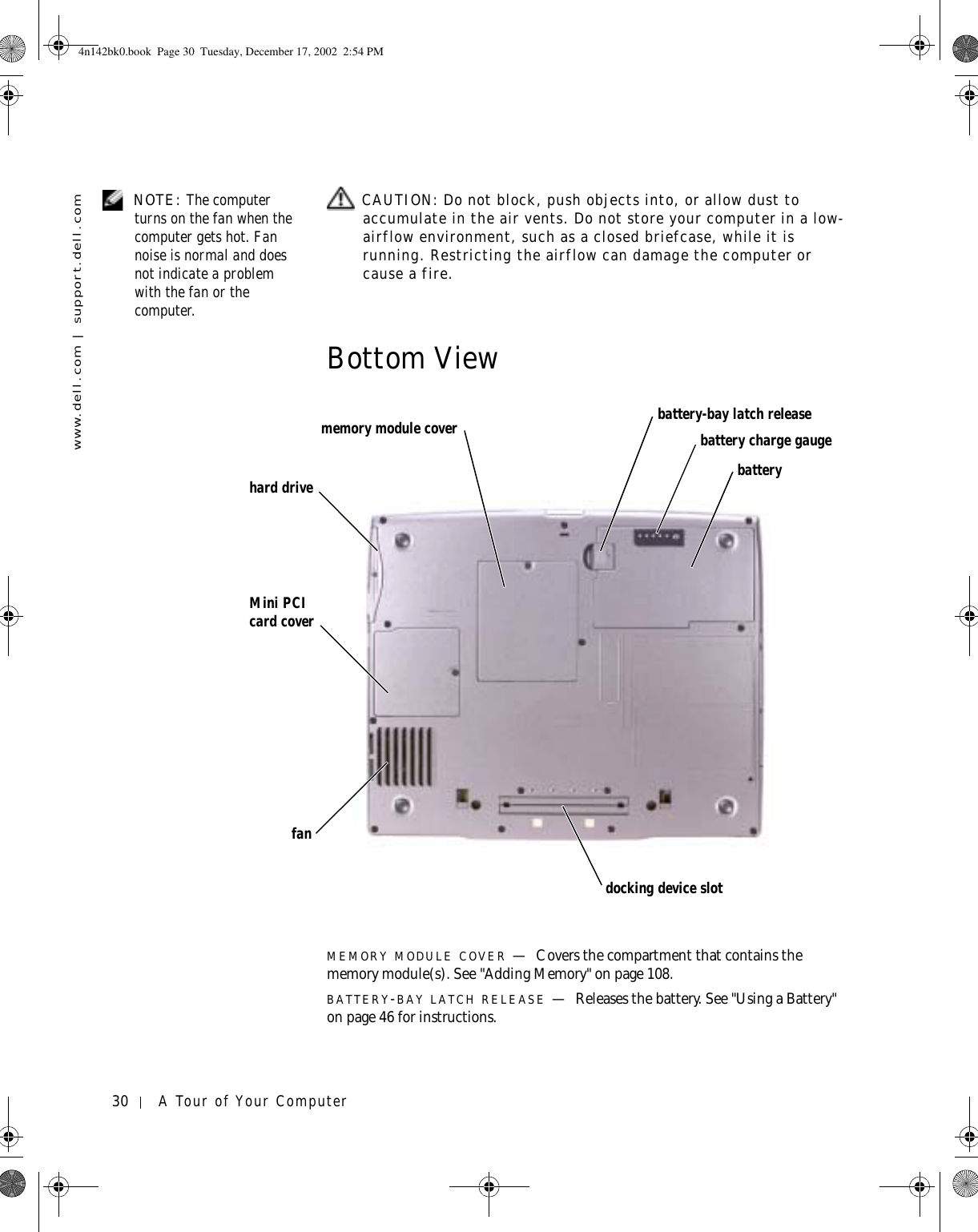 30 A Tour of Your Computerwww.dell.com | support.dell.com NOTE: The computer turns on the fan when the computer gets hot. Fan noise is normal and does not indicate a problem with the fan or the computer. CAUTION: Do not block, push objects into, or allow dust to accumulate in the air vents. Do not store your computer in a low-airflow environment, such as a closed briefcase, while it is running. Restricting the airflow can damage the computer or cause a fire.Bottom ViewMEMORY MODULE COVER —Covers the compartment that contains the memory module(s). See &quot;Adding Memory&quot; on page 108.BATTERY-BAY LATCH RELEASE —Releases the battery. See &quot;Using a Battery&quot; on page 46 for instructions.fanbattery-bay latch releasebattery charge gaugebatterymemory module coverhard driveMini PCI card coverdocking device slot4n142bk0.book  Page 30  Tuesday, December 17, 2002  2:54 PM