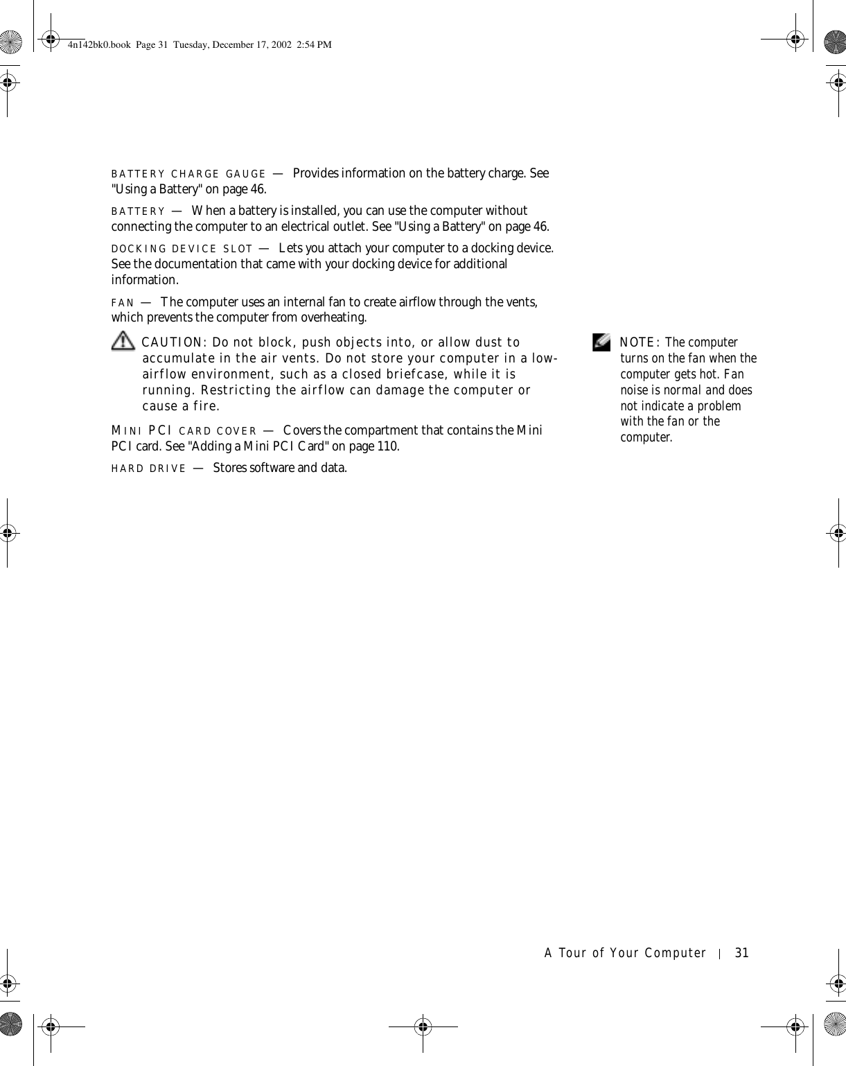 A Tour of Your Computer 31BATTERY CHARGE GAUGE —Provides information on the battery charge. See &quot;Using a Battery&quot; on page 46.BATTERY —When a battery is installed, you can use the computer without connecting the computer to an electrical outlet. See &quot;Using a Battery&quot; on page 46.DOCKING DEVICE SLOT —Lets you attach your computer to a docking device. See the documentation that came with your docking device for additional information.FAN —The computer uses an internal fan to create airflow through the vents, which prevents the computer from overheating. NOTE: The computer turns on the fan when the computer gets hot. Fan noise is normal and does not indicate a problem with the fan or the computer. CAUTION: Do not block, push objects into, or allow dust to accumulate in the air vents. Do not store your computer in a low-airflow environment, such as a closed briefcase, while it is running. Restricting the airflow can damage the computer or cause a fire.MINI PCI CARD COVER —Covers the compartment that contains the Mini PCI card. See &quot;Adding a Mini PCI Card&quot; on page 110.HARD DRIVE —Stores software and data.4n142bk0.book  Page 31  Tuesday, December 17, 2002  2:54 PM