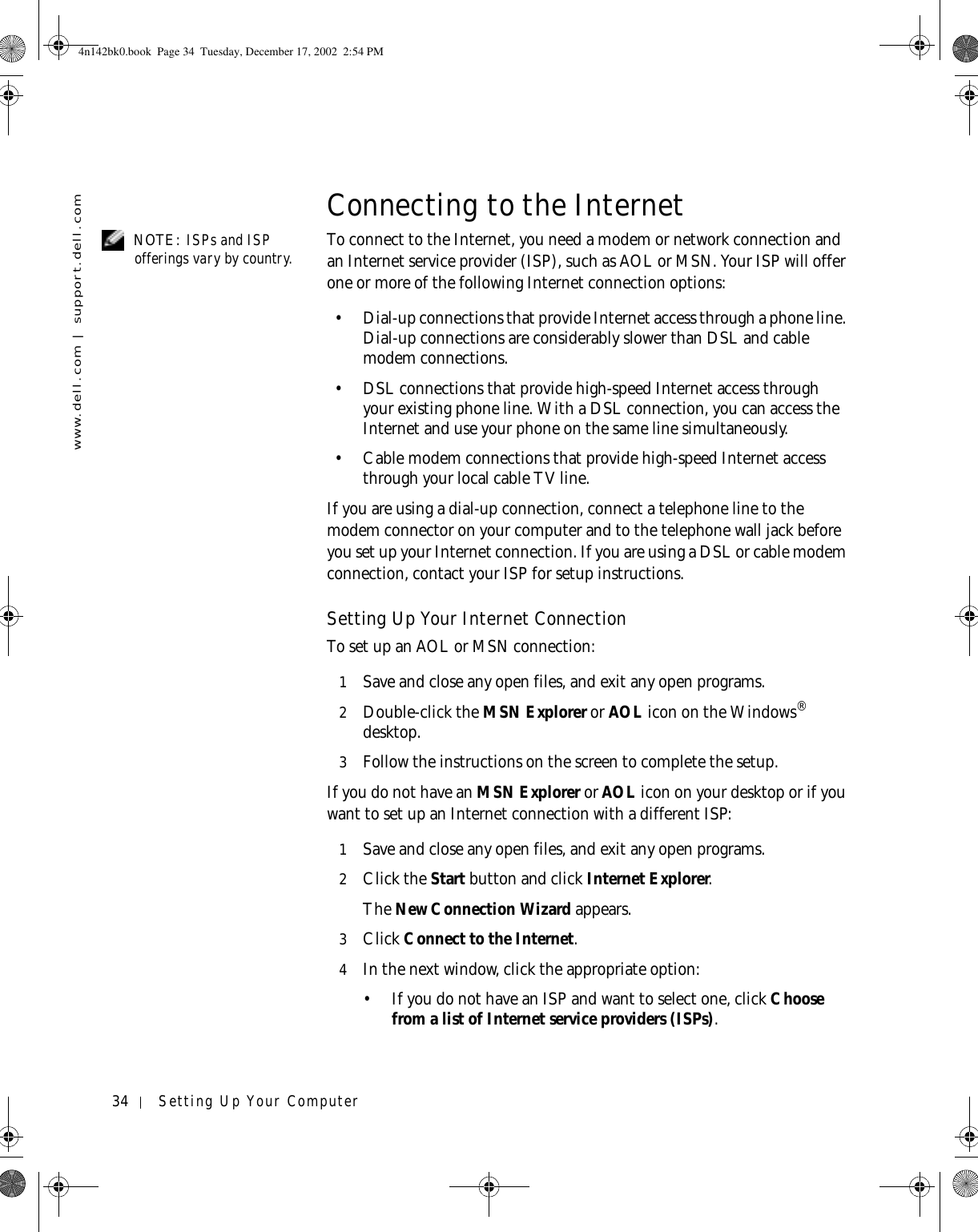 34 Setting Up Your Computerwww.dell.com | support.dell.comConnecting to the Internet NOTE: ISPs and ISP offerings vary by country. To connect to the Internet, you need a modem or network connection and an Internet service provider (ISP), such as AOL or MSN. Your ISP will offer one or more of the following Internet connection options:• Dial-up connections that provide Internet access through a phone line. Dial-up connections are considerably slower than DSL and cable modem connections.• DSL connections that provide high-speed Internet access through your existing phone line. With a DSL connection, you can access the Internet and use your phone on the same line simultaneously.• Cable modem connections that provide high-speed Internet access through your local cable TV line.If you are using a dial-up connection, connect a telephone line to the modem connector on your computer and to the telephone wall jack before you set up your Internet connection. If you are using a DSL or cable modem connection, contact your ISP for setup instructions.Setting Up Your Internet ConnectionTo set up an AOL or MSN connection:1Save and close any open files, and exit any open programs.2Double-click the MSN Explorer or AOL icon on the Windows® desktop.3Follow the instructions on the screen to complete the setup.If you do not have an MSN Explorer or AOL icon on your desktop or if you want to set up an Internet connection with a different ISP:1Save and close any open files, and exit any open programs.2Click the Start button and click Internet Explorer.The New Connection Wizard appears.3Click Connect to the Internet.4In the next window, click the appropriate option:• If you do not have an ISP and want to select one, click Choose from a list of Internet service providers (ISPs).4n142bk0.book  Page 34  Tuesday, December 17, 2002  2:54 PM