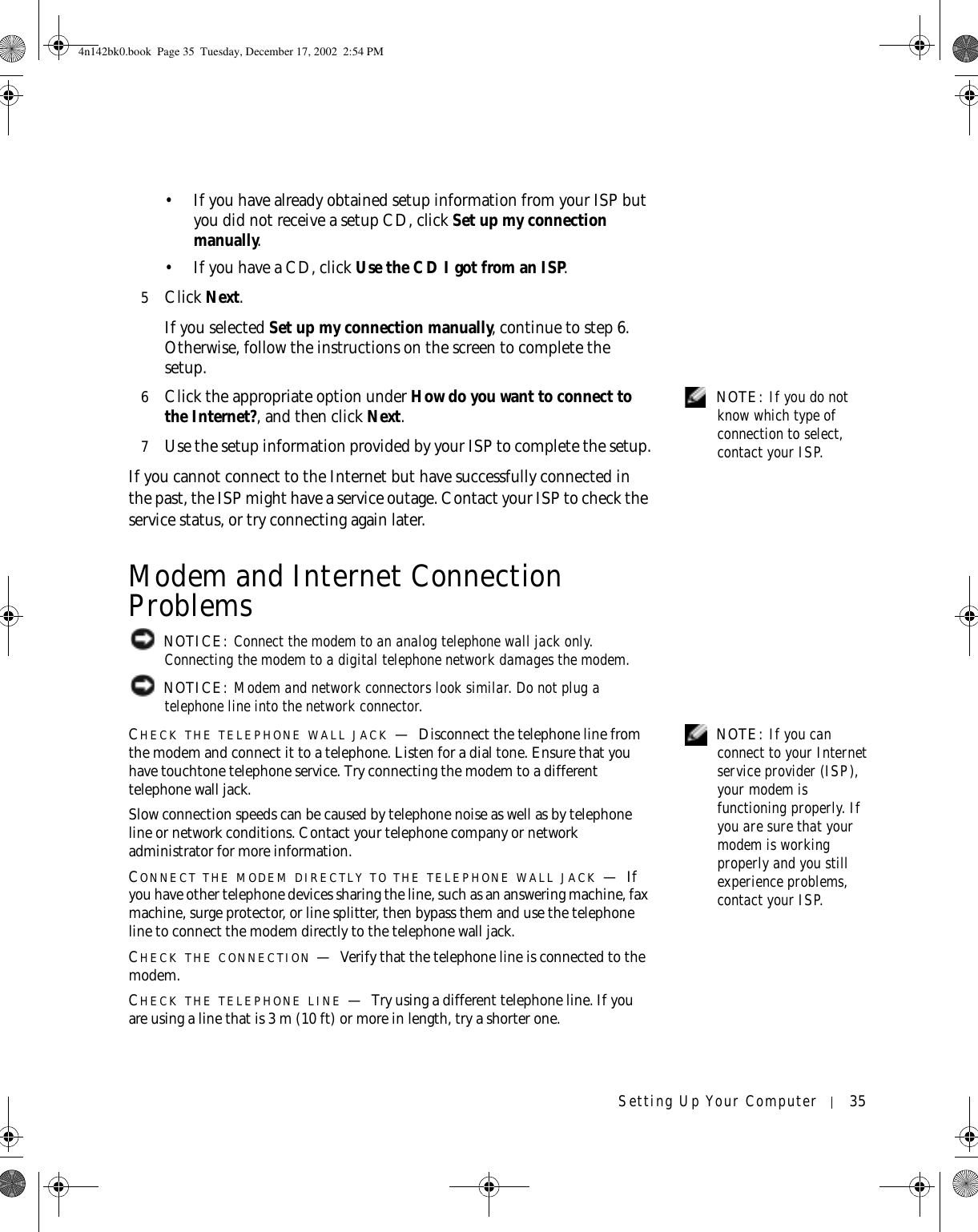 Setting Up Your Computer 35• If you have already obtained setup information from your ISP but you did not receive a setup CD, click Set up my connection manually.• If you have a CD, click Use the CD I got from an ISP.5Click Next.If you selected Set up my connection manually, continue to step 6. Otherwise, follow the instructions on the screen to complete the setup. NOTE: If you do not know which type of connection to select, contact your ISP.6Click the appropriate option under How do you want to connect to the Internet?, and then click Next.7Use the setup information provided by your ISP to complete the setup.If you cannot connect to the Internet but have successfully connected in the past, the ISP might have a service outage. Contact your ISP to check the service status, or try connecting again later.Modem and Internet Connection Problems NOTICE: Connect the modem to an analog telephone wall jack only. Connecting the modem to a digital telephone network damages the modem. NOTICE: Modem and network connectors look similar. Do not plug a telephone line into the network connector. NOTE: If you can connect to your Internet service provider (ISP), your modem is functioning properly. If you are sure that your modem is working properly and you still experience problems, contact your ISP.CHECK THE TELEPHONE WALL JACK —Disconnect the telephone line from the modem and connect it to a telephone. Listen for a dial tone. Ensure that you have touchtone telephone service. Try connecting the modem to a different telephone wall jack.Slow connection speeds can be caused by telephone noise as well as by telephone line or network conditions. Contact your telephone company or network administrator for more information.CONNECT THE MODEM DIRECTLY TO THE TELEPHONE WALL JACK —If you have other telephone devices sharing the line, such as an answering machine, fax machine, surge protector, or line splitter, then bypass them and use the telephone line to connect the modem directly to the telephone wall jack.CHECK THE CONNECTION —Verify that the telephone line is connected to the modem.CHECK THE TELEPHONE LINE —Try using a different telephone line. If you are using a line that is 3 m (10 ft) or more in length, try a shorter one.4n142bk0.book  Page 35  Tuesday, December 17, 2002  2:54 PM