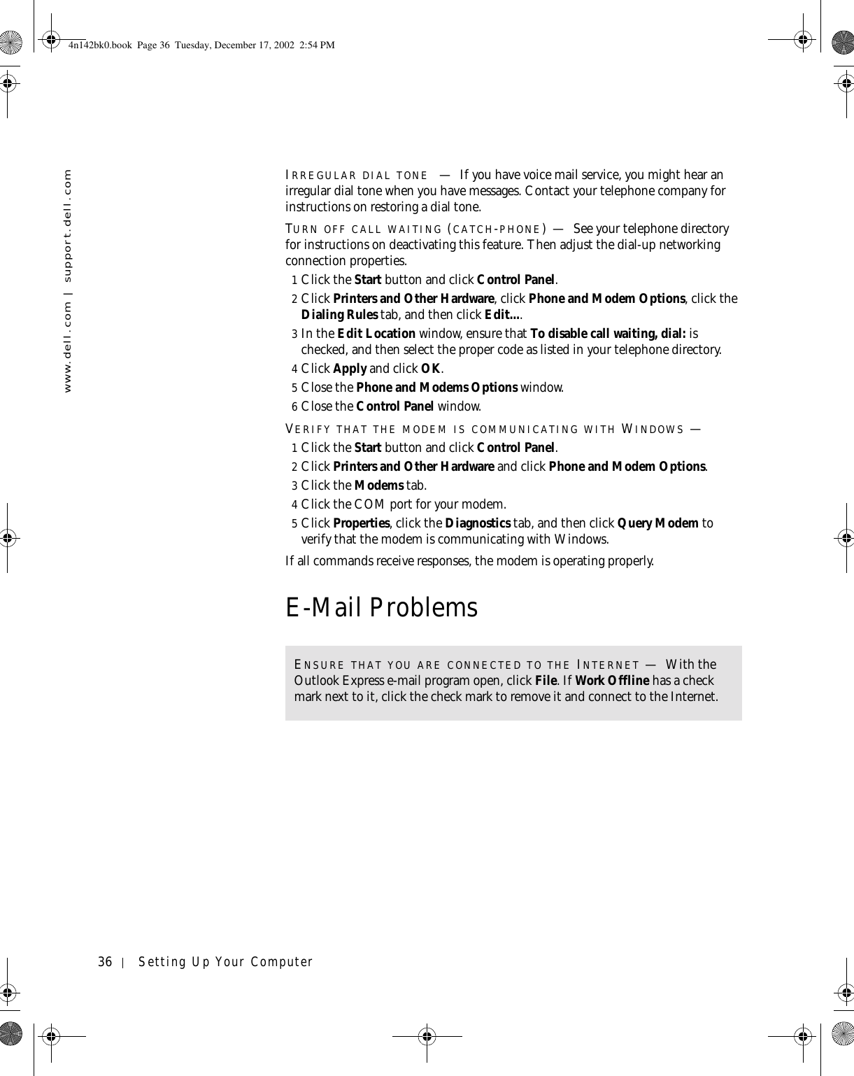 36 Setting Up Your Computerwww.dell.com | support.dell.comIRREGULAR DIAL TONE —If you have voice mail service, you might hear an irregular dial tone when you have messages. Contact your telephone company for instructions on restoring a dial tone.TURN OFF CALL WAITING (CATCH-PHONE)—See your telephone directory for instructions on deactivating this feature. Then adjust the dial-up networking connection properties.1Click the Start button and click Control Panel.2Click Printers and Other Hardware, click Phone and Modem Options, click the Dialing Rules tab, and then click Edit....3In the Edit Location window, ensure that To disable call waiting, dial: is checked, and then select the proper code as listed in your telephone directory.4Click Apply and click OK.5Close the Phone and Modems Options window.6Close the Control Panel window.VERIFY THAT THE MODEM IS COMMUNICATING WITH WINDOWS —1Click the Start button and click Control Panel.2Click Printers and Other Hardware and click Phone and Modem Options.3Click the Modems tab.4Click the COM port for your modem.5Click Properties, click the Diagnostics tab, and then click Query Modem to verify that the modem is communicating with Windows.If all commands receive responses, the modem is operating properly.E-Mail ProblemsENSURE THAT YOU ARE CONNECTED TO THE INTERNET —With the Outlook Express e-mail program open, click File. If Work Offline has a check mark next to it, click the check mark to remove it and connect to the Internet.4n142bk0.book  Page 36  Tuesday, December 17, 2002  2:54 PM