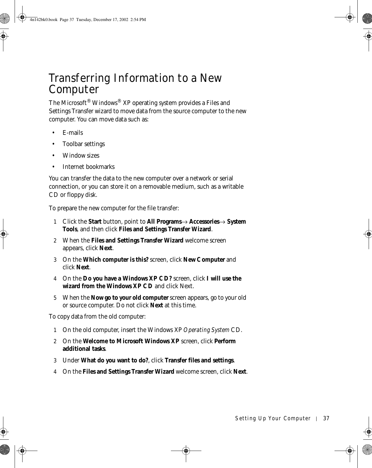 Setting Up Your Computer 37Transferring Information to a New ComputerThe Microsoft® Windows® XP operating system provides a Files and Settings Transfer wizard to move data from the source computer to the new computer. You can move data such as:•E-mails• Toolbar settings• Window sizes• Internet bookmarks You can transfer the data to the new computer over a network or serial connection, or you can store it on a removable medium, such as a writable CD or floppy disk.To prepare the new computer for the file transfer: 1Click the Start button, point to All Programs→ Accessories→ System Tools, and then click Files and Settings Transfer Wizard.2When the Files and Settings Transfer Wizard welcome screen appears, click Next.3On the Which computer is this? screen, click New Computer and click Next. 4On the Do you have a Windows XP CD? screen, click I will use the wizard from the Windows XP CD and click Next.5When the Now go to your old computer screen appears, go to your old or source computer. Do not click Next at this time.To copy data from the old computer:1On the old computer, insert the Windows XP Operating System CD.2On the Welcome to Microsoft Windows XP screen, click Perform additional tasks.3Under What do you want to do?, click Transfer files and settings.4On the Files and Settings Transfer Wizard welcome screen, click Next.4n142bk0.book  Page 37  Tuesday, December 17, 2002  2:54 PM