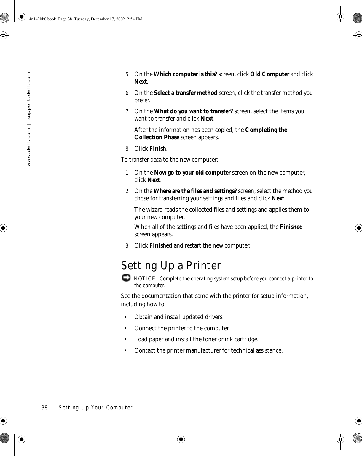 38 Setting Up Your Computerwww.dell.com | support.dell.com5On the Which computer is this? screen, click Old Computer and click Next. 6On the Select a transfer method screen, click the transfer method you prefer.7On the What do you want to transfer? screen, select the items you want to transfer and click Next.After the information has been copied, the Completing the Collection Phase screen appears. 8Click Finish.To transfer data to the new computer:1On the Now go to your old computer screen on the new computer, click Next.2On the Where are the files and settings? screen, select the method you chose for transferring your settings and files and click Next. The wizard reads the collected files and settings and applies them to your new computer. When all of the settings and files have been applied, the Finished screen appears. 3Click Finished and restart the new computer.Setting Up a Printer NOTICE: Complete the operating system setup before you connect a printer to the computer.See the documentation that came with the printer for setup information, including how to:• Obtain and install updated drivers.• Connect the printer to the computer.• Load paper and install the toner or ink cartridge.• Contact the printer manufacturer for technical assistance.4n142bk0.book  Page 38  Tuesday, December 17, 2002  2:54 PM
