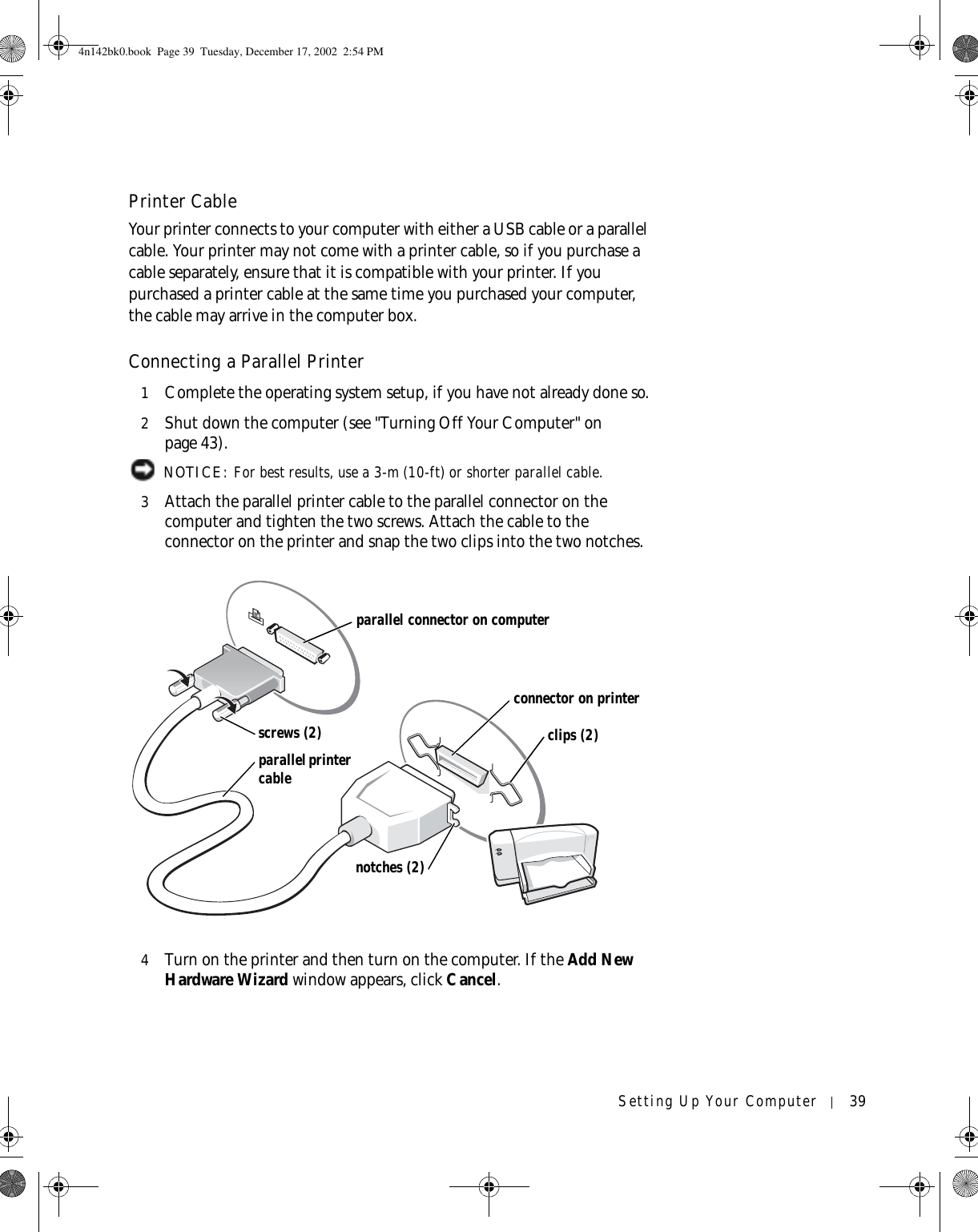 Setting Up Your Computer 39Printer CableYour printer connects to your computer with either a USB cable or a parallel cable. Your printer may not come with a printer cable, so if you purchase a cable separately, ensure that it is compatible with your printer. If you purchased a printer cable at the same time you purchased your computer, the cable may arrive in the computer box. Connecting a Parallel Printer1Complete the operating system setup, if you have not already done so.2Shut down the computer (see &quot;Turning Off Your Computer&quot; on page 43). NOTICE: For best results, use a 3-m (10-ft) or shorter parallel cable.3Attach the parallel printer cable to the parallel connector on the computer and tighten the two screws. Attach the cable to the connector on the printer and snap the two clips into the two notches. 4Turn on the printer and then turn on the computer. If the Add New Hardware Wizard window appears, click Cancel.parallel printer cableparallel connector on computerconnector on printerscrews (2) clips (2)notches (2)4n142bk0.book  Page 39  Tuesday, December 17, 2002  2:54 PM