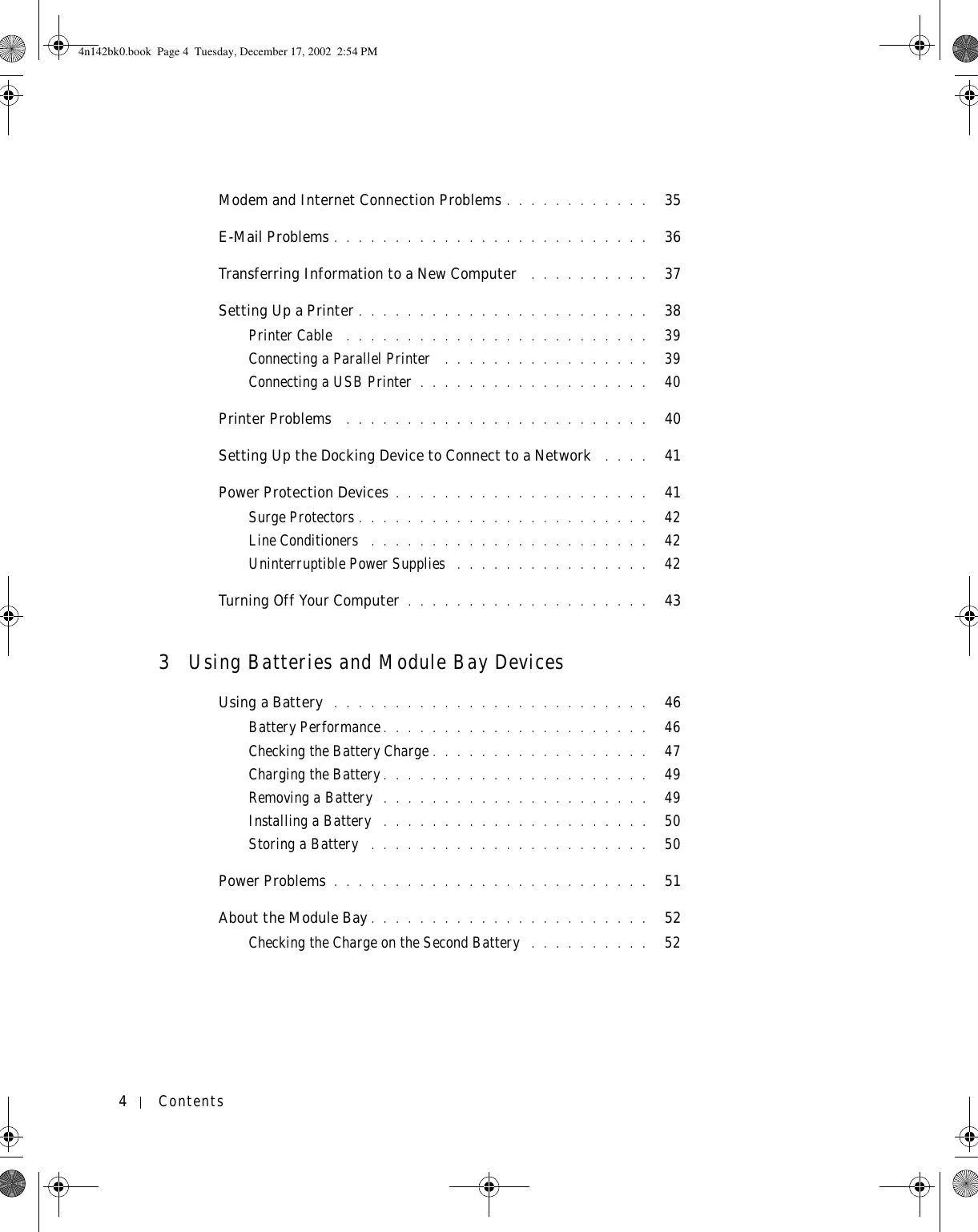 4ContentsModem and Internet Connection Problems . . . . . . . . . . . .   35E-Mail Problems . . . . . . . . . . . . . . . . . . . . . . . . . .   36Transferring Information to a New Computer  . . . . . . . . . .   37Setting Up a Printer . . . . . . . . . . . . . . . . . . . . . . . .   38Printer Cable  . . . . . . . . . . . . . . . . . . . . . . . . .   39Connecting a Parallel Printer  . . . . . . . . . . . . . . . . .   39Connecting a USB Printer . . . . . . . . . . . . . . . . . . .   40Printer Problems  . . . . . . . . . . . . . . . . . . . . . . . . .   40Setting Up the Docking Device to Connect to a Network  . . . .   41Power Protection Devices . . . . . . . . . . . . . . . . . . . . .   41Surge Protectors . . . . . . . . . . . . . . . . . . . . . . . .   42Line Conditioners  . . . . . . . . . . . . . . . . . . . . . . .   42Uninterruptible Power Supplies  . . . . . . . . . . . . . . . .   42Turning Off Your Computer . . . . . . . . . . . . . . . . . . . .   433Using Batteries and Module Bay DevicesUsing a Battery  . . . . . . . . . . . . . . . . . . . . . . . . . .   46Battery Performance. . . . . . . . . . . . . . . . . . . . . .   46Checking the Battery Charge . . . . . . . . . . . . . . . . . .   47Charging the Battery . . . . . . . . . . . . . . . . . . . . . .   49Removing a Battery  . . . . . . . . . . . . . . . . . . . . . .   49Installing a Battery  . . . . . . . . . . . . . . . . . . . . . .   50Storing a Battery  . . . . . . . . . . . . . . . . . . . . . . .   50Power Problems . . . . . . . . . . . . . . . . . . . . . . . . . .   51About the Module Bay . . . . . . . . . . . . . . . . . . . . . . .   52Checking the Charge on the Second Battery  . . . . . . . . . .   524n142bk0.book  Page 4  Tuesday, December 17, 2002  2:54 PM
