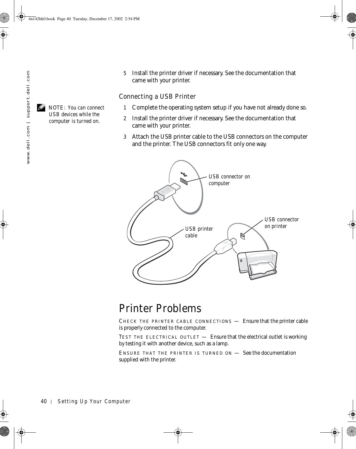 40 Setting Up Your Computerwww.dell.com | support.dell.com5Install the printer driver if necessary. See the documentation that came with your printer.Connecting a USB Printer NOTE: You can connect USB devices while the computer is turned on.1Complete the operating system setup if you have not already done so.2Install the printer driver if necessary. See the documentation that came with your printer.3Attach the USB printer cable to the USB connectors on the computer and the printer. The USB connectors fit only one way.Printer ProblemsCHECK THE PRINTER CABLE CONNECTIONS —Ensure that the printer cable is properly connected to the computer.TEST THE ELECTRICAL OUTLET —Ensure that the electrical outlet is working by testing it with another device, such as a lamp.ENSURE THAT THE PRINTER IS TURNED ON —See the documentation supplied with the printer.USB printer cableUSB connector on computerUSB connector on printer4n142bk0.book  Page 40  Tuesday, December 17, 2002  2:54 PM