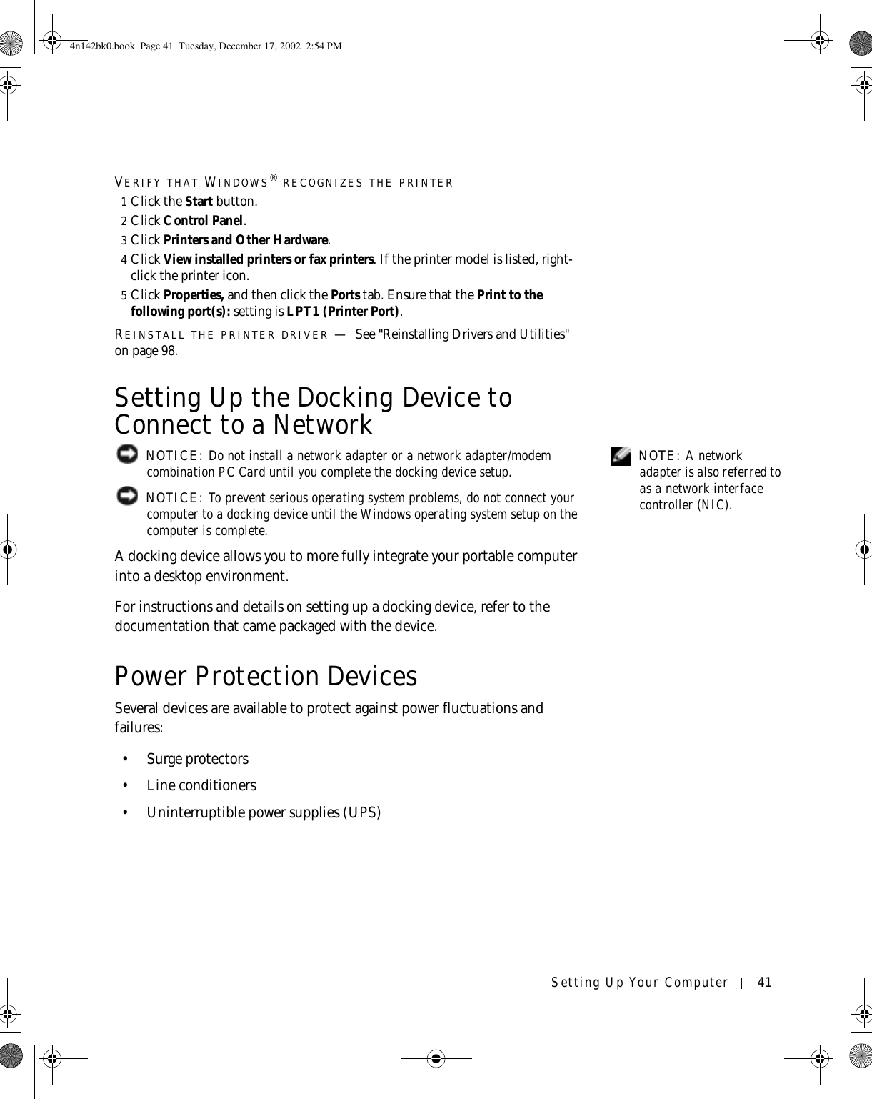 Setting Up Your Computer 41VERIFY THAT WINDOWS® RECOGNIZES THE PRINTER1Click the Start button.2Click Control Panel.3Click Printers and Other Hardware.4Click View installed printers or fax printers. If the printer model is listed, right-click the printer icon.5Click Properties, and then click the Ports tab. Ensure that the Print to the following port(s): setting is LPT1 (Printer Port).REINSTALL THE PRINTER DRIVER —See &quot;Reinstalling Drivers and Utilities&quot; on page 98.Setting Up the Docking Device to Connect to a Network NOTE: A network adapter is also referred to as a network interface controller (NIC). NOTICE: Do not install a network adapter or a network adapter/modem combination PC Card until you complete the docking device setup. NOTICE: To prevent serious operating system problems, do not connect your computer to a docking device until the Windows operating system setup on the computer is complete.A docking device allows you to more fully integrate your portable computer into a desktop environment.For instructions and details on setting up a docking device, refer to the documentation that came packaged with the device.Power Protection DevicesSeveral devices are available to protect against power fluctuations and failures:•Surge protectors• Line conditioners• Uninterruptible power supplies (UPS)4n142bk0.book  Page 41  Tuesday, December 17, 2002  2:54 PM