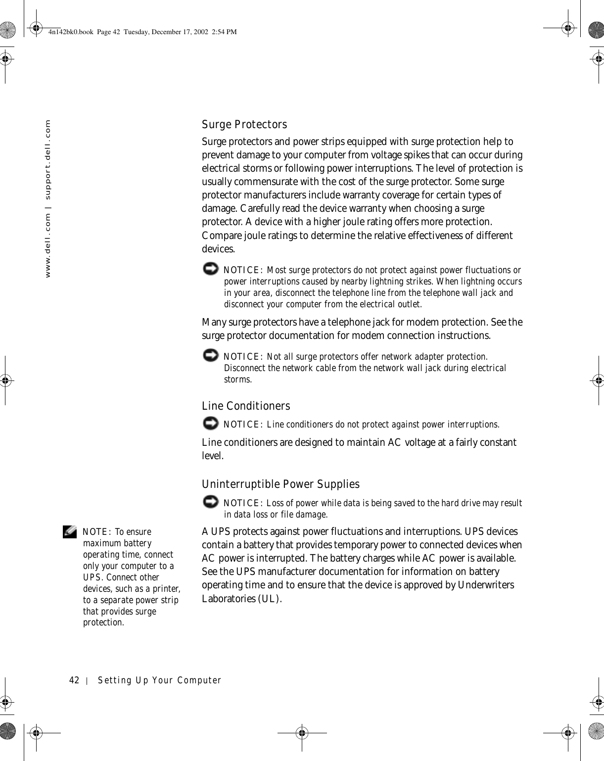 42 Setting Up Your Computerwww.dell.com | support.dell.comSurge ProtectorsSurge protectors and power strips equipped with surge protection help to prevent damage to your computer from voltage spikes that can occur during electrical storms or following power interruptions. The level of protection is usually commensurate with the cost of the surge protector. Some surge protector manufacturers include warranty coverage for certain types of damage. Carefully read the device warranty when choosing a surge protector. A device with a higher joule rating offers more protection. Compare joule ratings to determine the relative effectiveness of different devices. NOTICE: Most surge protectors do not protect against power fluctuations or power interruptions caused by nearby lightning strikes. When lightning occurs in your area, disconnect the telephone line from the telephone wall jack and disconnect your computer from the electrical outlet.Many surge protectors have a telephone jack for modem protection. See the surge protector documentation for modem connection instructions. NOTICE: Not all surge protectors offer network adapter protection. Disconnect the network cable from the network wall jack during electrical storms.Line Conditioners NOTICE: Line conditioners do not protect against power interruptions.Line conditioners are designed to maintain AC voltage at a fairly constant level.Uninterruptible Power Supplies NOTICE: Loss of power while data is being saved to the hard drive may result in data loss or file damage. NOTE: To ensure maximum battery operating time, connect only your computer to a UPS. Connect other devices, such as a printer, to a separate power strip that provides surge protection.A UPS protects against power fluctuations and interruptions. UPS devices contain a battery that provides temporary power to connected devices when AC power is interrupted. The battery charges while AC power is available. See the UPS manufacturer documentation for information on battery operating time and to ensure that the device is approved by Underwriters Laboratories (UL).4n142bk0.book  Page 42  Tuesday, December 17, 2002  2:54 PM