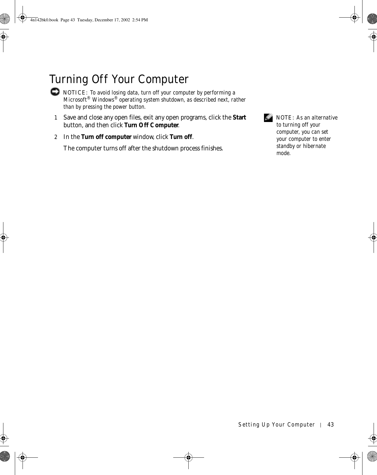 Setting Up Your Computer 43Turning Off Your Computer NOTICE: To avoid losing data, turn off your computer by performing a Microsoft® Windows® operating system shutdown, as described next, rather than by pressing the power button. NOTE: As an alternative to turning off your computer, you can set your computer to enter standby or hibernate mode.1Save and close any open files, exit any open programs, click the Start button, and then click Turn Off Computer.2In the Turn off computer window, click Turn off. The computer turns off after the shutdown process finishes.4n142bk0.book  Page 43  Tuesday, December 17, 2002  2:54 PM