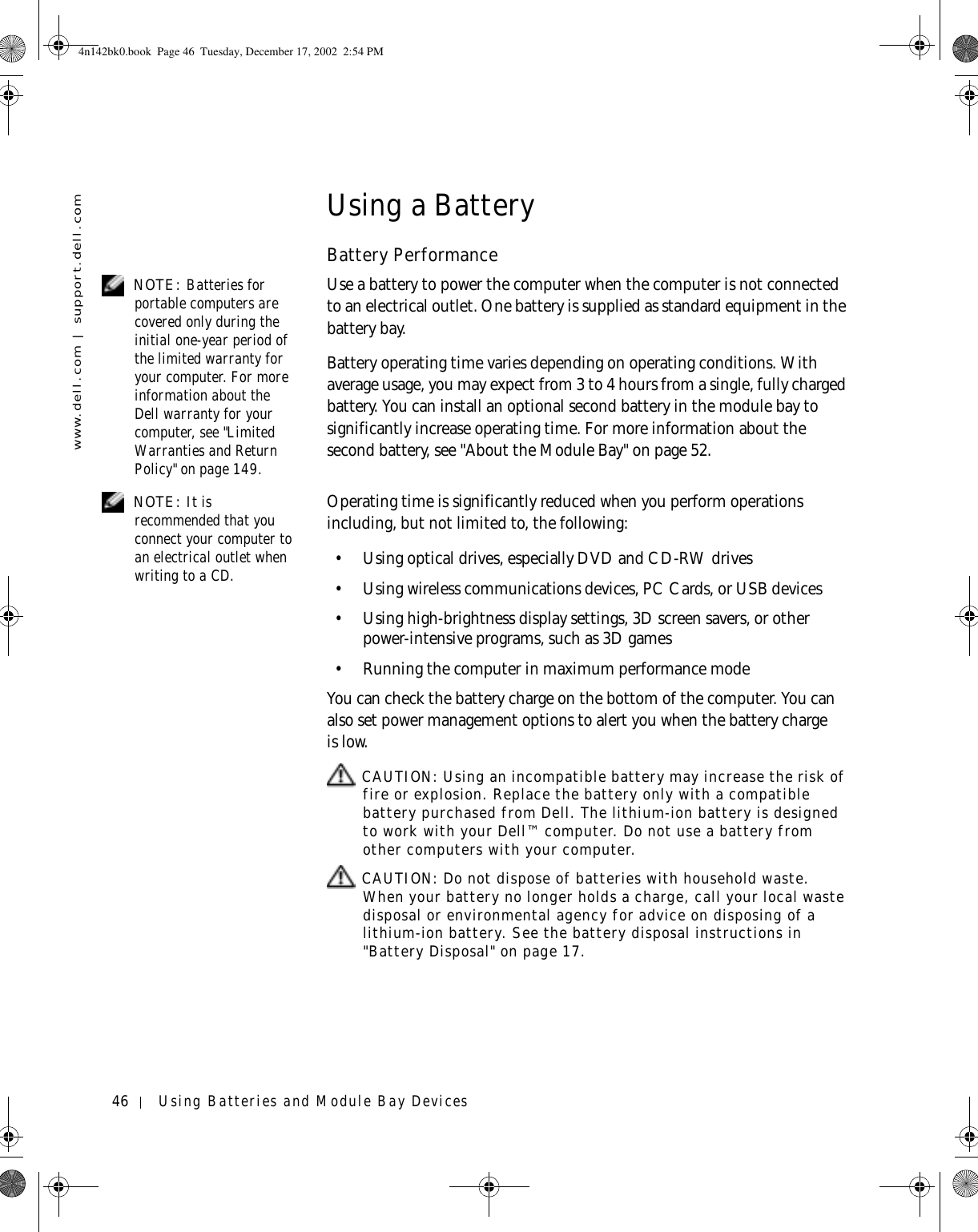 46 Using Batteries and Module Bay Deviceswww.dell.com | support.dell.comUsing a BatteryBattery Performance NOTE: Batteries for portable computers are covered only during the initial one-year period of the limited warranty for your computer. For more information about the Dell warranty for your computer, see &quot;Limited Warranties and Return Policy&quot; on page 149.Use a battery to power the computer when the computer is not connected to an electrical outlet. One battery is supplied as standard equipment in the battery bay.Battery operating time varies depending on operating conditions. With average usage, you may expect from 3 to 4 hours from a single, fully charged battery. You can install an optional second battery in the module bay to significantly increase operating time. For more information about the second battery, see &quot;About the Module Bay&quot; on page 52. NOTE: It is recommended that you connect your computer to an electrical outlet when writing to a CD.Operating time is significantly reduced when you perform operations including, but not limited to, the following:• Using optical drives, especially DVD and CD-RW drives• Using wireless communications devices, PC Cards, or USB devices• Using high-brightness display settings, 3D screen savers, or other power-intensive programs, such as 3D games• Running the computer in maximum performance modeYou can check the battery charge on the bottom of the computer. You can also set power management options to alert you when the battery charge is low. CAUTION: Using an incompatible battery may increase the risk of fire or explosion. Replace the battery only with a compatible battery purchased from Dell. The lithium-ion battery is designed to work with your Dell™ computer. Do not use a battery from other computers with your computer.  CAUTION: Do not dispose of batteries with household waste. When your battery no longer holds a charge, call your local waste disposal or environmental agency for advice on disposing of a lithium-ion battery. See the battery disposal instructions in &quot;Battery Disposal&quot; on page 17.4n142bk0.book  Page 46  Tuesday, December 17, 2002  2:54 PM