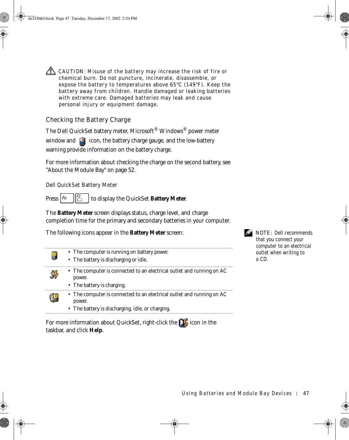 Using Batteries and Module Bay Devices 47 CAUTION: Misuse of the battery may increase the risk of fire or chemical burn. Do not puncture, incinerate, disassemble, or expose the battery to temperatures above 65°C (149°F). Keep the battery away from children. Handle damaged or leaking batteries with extreme care. Damaged batteries may leak and cause personal injury or equipment damage. Checking the Battery ChargeThe Dell QuickSet battery meter, Microsoft® Windows® power meter window and   icon, the battery charge gauge, and the low-battery warning provide information on the battery charge. For more information about checking the charge on the second battery, see &quot;About the Module Bay&quot; on page 52.Dell QuickSet Battery MeterPress   to display the QuickSet Battery Meter.The Battery Meter screen displays status, charge level, and charge completion time for the primary and secondary batteries in your computer. NOTE: Dell recommends that you connect your computer to an electrical outlet when writing to aCD.The following icons appear in the Battery Meter screen:For more information about QuickSet, right-click the   icon in the taskbar, and click Help.• The computer is running on battery power.• The battery is discharging or idle.• The computer is connected to an electrical outlet and running on AC power.• The battery is charging.• The computer is connected to an electrical outlet and running on AC power.• The battery is discharging, idle, or charging.4n142bk0.book  Page 47  Tuesday, December 17, 2002  2:54 PM