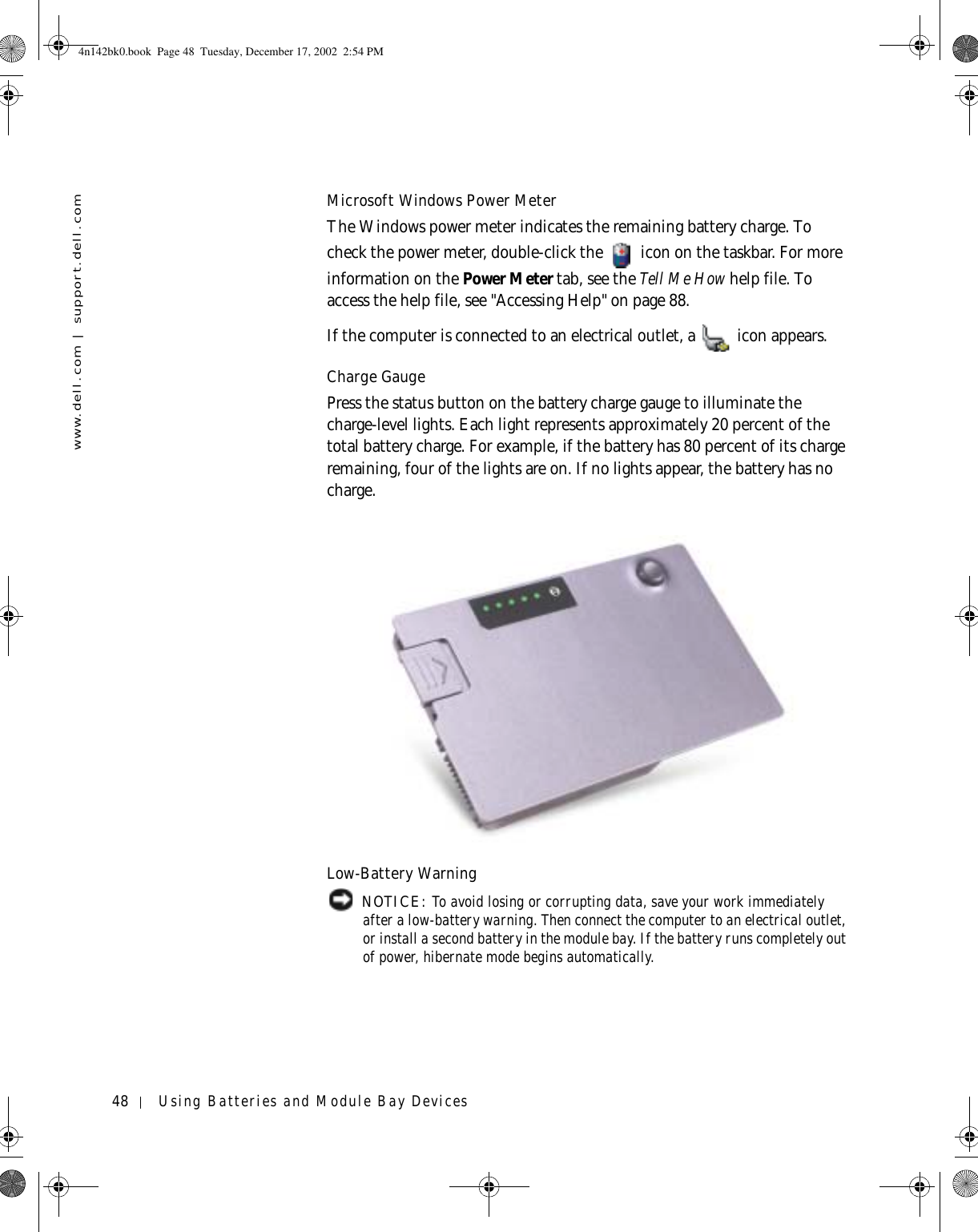 48 Using Batteries and Module Bay Deviceswww.dell.com | support.dell.comMicrosoft Windows Power MeterThe Windows power meter indicates the remaining battery charge. To check the power meter, double-click the   icon on the taskbar. For more information on the Power Meter tab, see the Tell Me How help file. To access the help file, see &quot;Accessing Help&quot; on page 88.If the computer is connected to an electrical outlet, a   icon appears.Charge GaugePress the status button on the battery charge gauge to illuminate the charge-level lights. Each light represents approximately 20 percent of the total battery charge. For example, if the battery has 80 percent of its charge remaining, four of the lights are on. If no lights appear, the battery has no charge.Low-Battery Warning NOTICE: To avoid losing or corrupting data, save your work immediately after a low-battery warning. Then connect the computer to an electrical outlet, or install a second battery in the module bay. If the battery runs completely out of power, hibernate mode begins automatically.4n142bk0.book  Page 48  Tuesday, December 17, 2002  2:54 PM