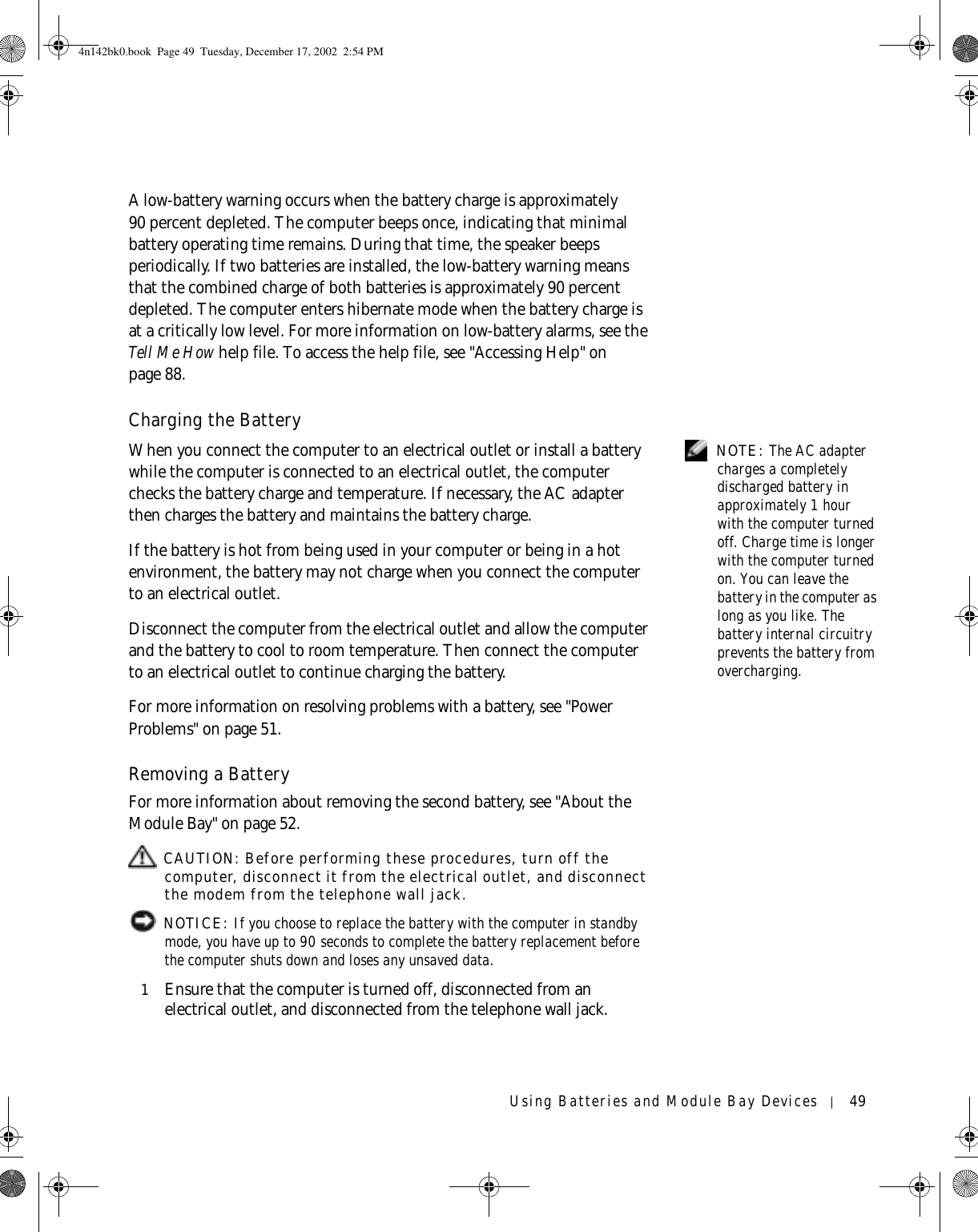 Using Batteries and Module Bay Devices 49A low-battery warning occurs when the battery charge is approximately 90 percent depleted. The computer beeps once, indicating that minimal battery operating time remains. During that time, the speaker beeps periodically. If two batteries are installed, the low-battery warning means that the combined charge of both batteries is approximately 90 percent depleted. The computer enters hibernate mode when the battery charge is at a critically low level. For more information on low-battery alarms, see the Tell Me How help file. To access the help file, see &quot;Accessing Help&quot; on page 88.Charging the Battery NOTE: The AC adapter charges a completely discharged battery in approximately 1 hour with the computer turned off. Charge time is longer with the computer turned on. You can leave the battery in the computer as long as you like. The battery internal circuitry prevents the battery from overcharging.When you connect the computer to an electrical outlet or install a battery while the computer is connected to an electrical outlet, the computer checks the battery charge and temperature. If necessary, the AC adapter then charges the battery and maintains the battery charge.If the battery is hot from being used in your computer or being in a hot environment, the battery may not charge when you connect the computer to an electrical outlet.Disconnect the computer from the electrical outlet and allow the computer and the battery to cool to room temperature. Then connect the computer to an electrical outlet to continue charging the battery.For more information on resolving problems with a battery, see &quot;Power Problems&quot; on page 51.Removing a BatteryFor more information about removing the second battery, see &quot;About the Module Bay&quot; on page 52. CAUTION: Before performing these procedures, turn off the computer, disconnect it from the electrical outlet, and disconnect the modem from the telephone wall jack. NOTICE: If you choose to replace the battery with the computer in standby mode, you have up to 90 seconds to complete the battery replacement before the computer shuts down and loses any unsaved data.1Ensure that the computer is turned off, disconnected from an electrical outlet, and disconnected from the telephone wall jack.4n142bk0.book  Page 49  Tuesday, December 17, 2002  2:54 PM