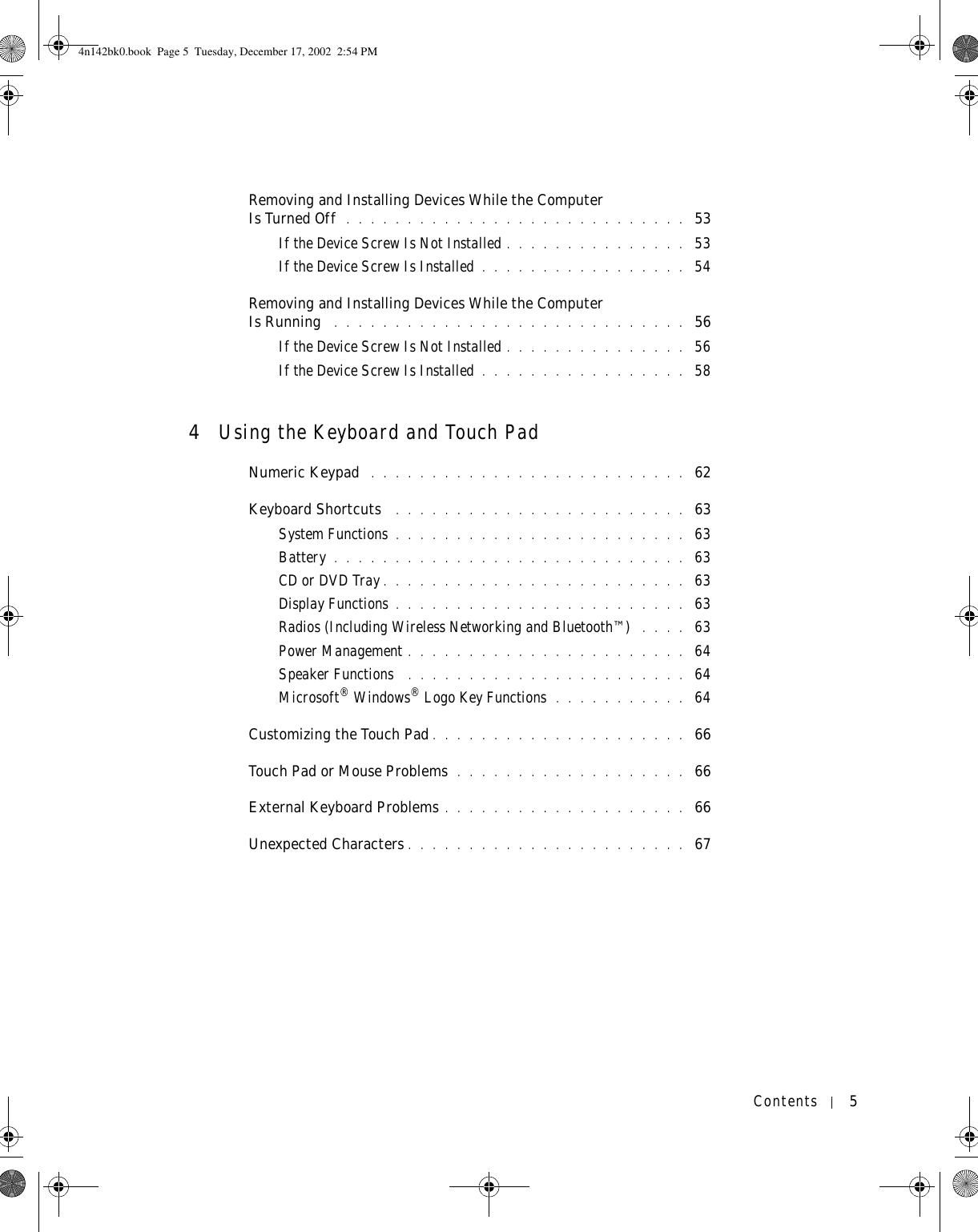 Contents 5Removing and Installing Devices While the Computer Is Turned Off  . . . . . . . . . . . . . . . . . . . . . . . . . . . .  53If the Device Screw Is Not Installed . . . . . . . . . . . . . . .  53If the Device Screw Is Installed . . . . . . . . . . . . . . . . .  54Removing and Installing Devices While the Computer Is Running  . . . . . . . . . . . . . . . . . . . . . . . . . . . . .  56If the Device Screw Is Not Installed . . . . . . . . . . . . . . .  56If the Device Screw Is Installed . . . . . . . . . . . . . . . . .  584Using the Keyboard and Touch PadNumeric Keypad  . . . . . . . . . . . . . . . . . . . . . . . . . .  62Keyboard Shortcuts  . . . . . . . . . . . . . . . . . . . . . . . .  63System Functions . . . . . . . . . . . . . . . . . . . . . . . .  63Battery . . . . . . . . . . . . . . . . . . . . . . . . . . . . .  63CD or DVD Tray . . . . . . . . . . . . . . . . . . . . . . . . .  63Display Functions . . . . . . . . . . . . . . . . . . . . . . . .  63Radios (Including Wireless Networking and Bluetooth™)  . . . .  63Power Management . . . . . . . . . . . . . . . . . . . . . . .  64Speaker Functions  . . . . . . . . . . . . . . . . . . . . . . .  64Microsoft® Windows® Logo Key Functions  . . . . . . . . . . .  64Customizing the Touch Pad . . . . . . . . . . . . . . . . . . . . .  66Touch Pad or Mouse Problems  . . . . . . . . . . . . . . . . . . .  66External Keyboard Problems . . . . . . . . . . . . . . . . . . . .  66Unexpected Characters . . . . . . . . . . . . . . . . . . . . . . .  674n142bk0.book  Page 5  Tuesday, December 17, 2002  2:54 PM
