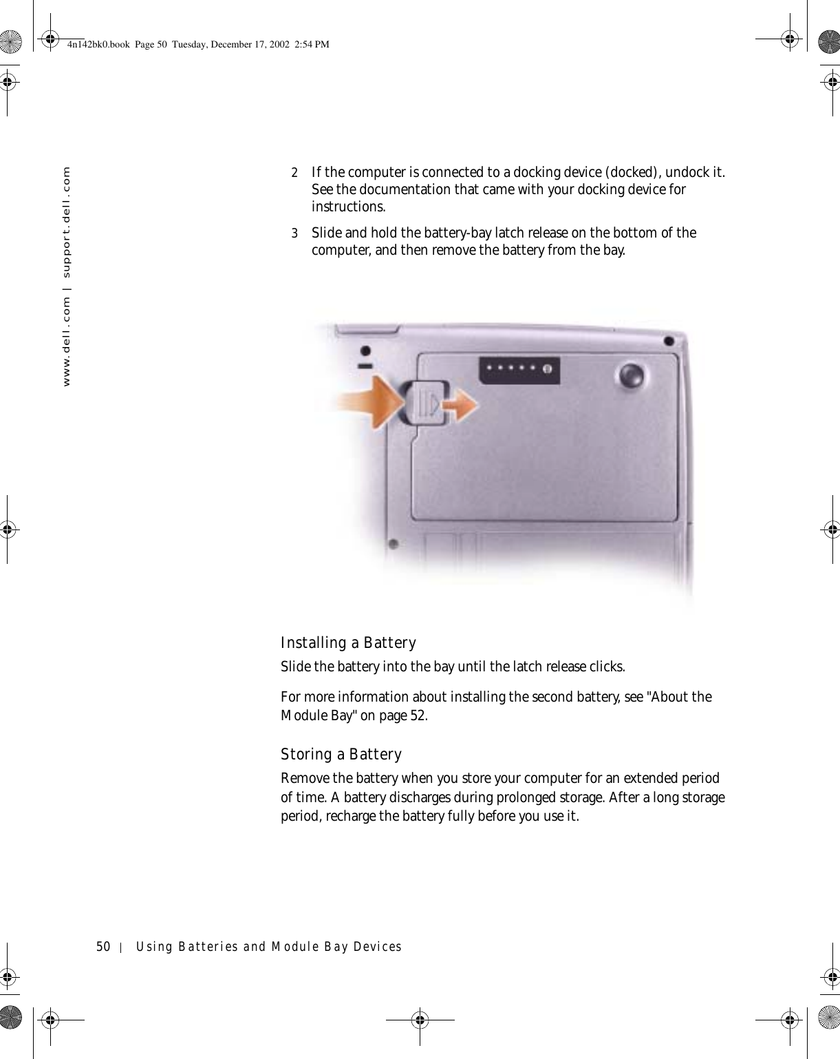 50 Using Batteries and Module Bay Deviceswww.dell.com | support.dell.com2If the computer is connected to a docking device (docked), undock it. See the documentation that came with your docking device for instructions.3Slide and hold the battery-bay latch release on the bottom of the computer, and then remove the battery from the bay.Installing a BatterySlide the battery into the bay until the latch release clicks.For more information about installing the second battery, see &quot;About the Module Bay&quot; on page 52.Storing a BatteryRemove the battery when you store your computer for an extended period of time. A battery discharges during prolonged storage. After a long storage period, recharge the battery fully before you use it.4n142bk0.book  Page 50  Tuesday, December 17, 2002  2:54 PM