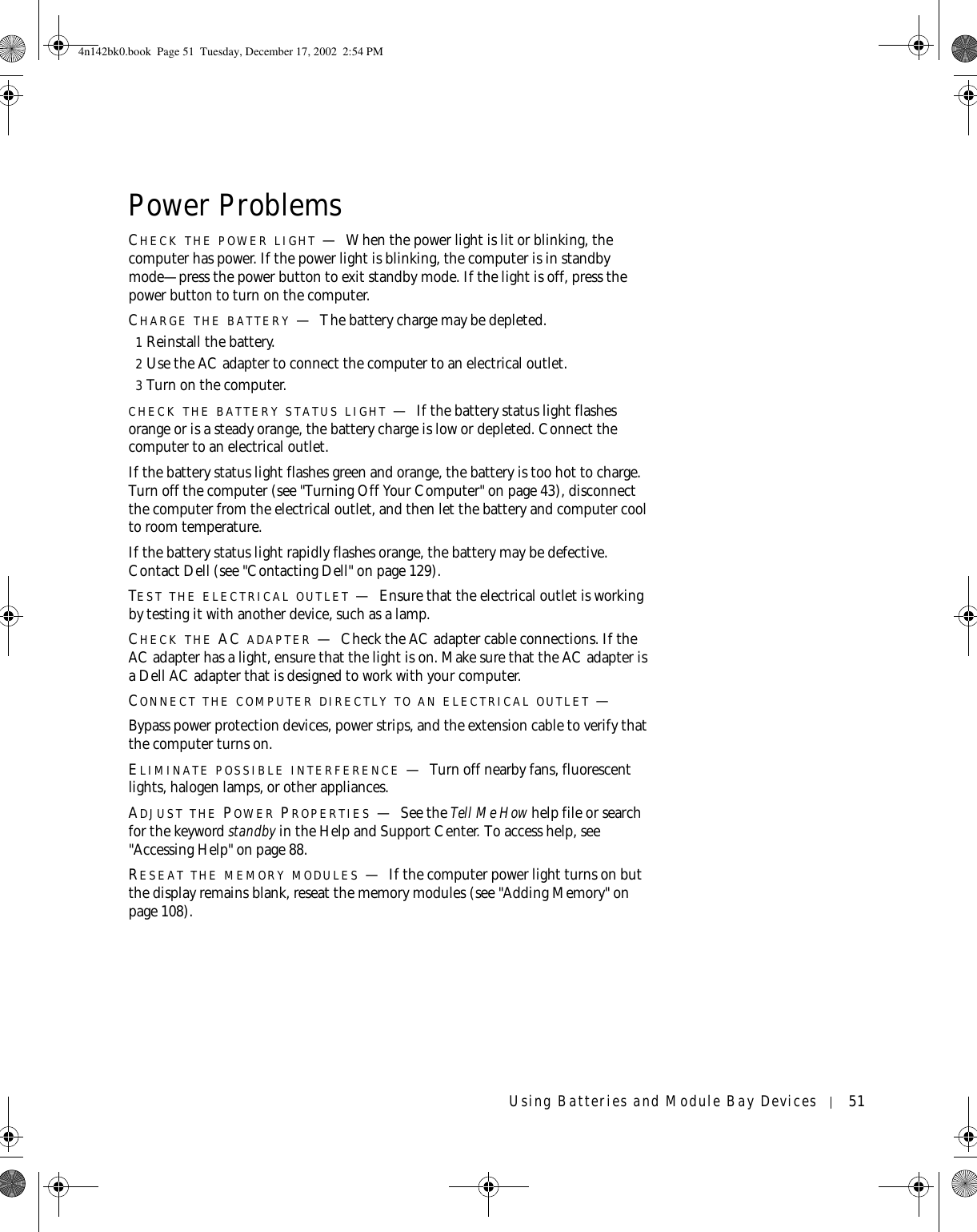 Using Batteries and Module Bay Devices 51Power ProblemsCHECK THE POWER LIGHT —When the power light is lit or blinking, the computer has power. If the power light is blinking, the computer is in standby mode—press the power button to exit standby mode. If the light is off, press the power button to turn on the computer.CHARGE THE BATTERY —The battery charge may be depleted.1Reinstall the battery.2Use the AC adapter to connect the computer to an electrical outlet.3Turn on the computer.CHECK THE BATTERY STATUS LIGHT —If the battery status light flashes orange or is a steady orange, the battery charge is low or depleted. Connect the computer to an electrical outlet.If the battery status light flashes green and orange, the battery is too hot to charge. Turn off the computer (see &quot;Turning Off Your Computer&quot; on page 43), disconnect the computer from the electrical outlet, and then let the battery and computer cool to room temperature.If the battery status light rapidly flashes orange, the battery may be defective. Contact Dell (see &quot;Contacting Dell&quot; on page 129).TEST THE ELECTRICAL OUTLET —Ensure that the electrical outlet is working by testing it with another device, such as a lamp.CHECK THE AC ADAPTER —Check the AC adapter cable connections. If the AC adapter has a light, ensure that the light is on. Make sure that the AC adapter is a Dell AC adapter that is designed to work with your computer.CONNECT THE COMPUTER DIRECTLY TO AN ELECTRICAL OUTLET —Bypass power protection devices, power strips, and the extension cable to verify that the computer turns on.ELIMINATE POSSIBLE INTERFERENCE —Turn off nearby fans, fluorescent lights, halogen lamps, or other appliances.ADJUST THE POWER PROPERTIES —See the Tell Me How help file or search for the keyword standby in the Help and Support Center. To access help, see &quot;Accessing Help&quot; on page 88.RESEAT THE MEMORY MODULES —If the computer power light turns on but the display remains blank, reseat the memory modules (see &quot;Adding Memory&quot; on page 108).4n142bk0.book  Page 51  Tuesday, December 17, 2002  2:54 PM