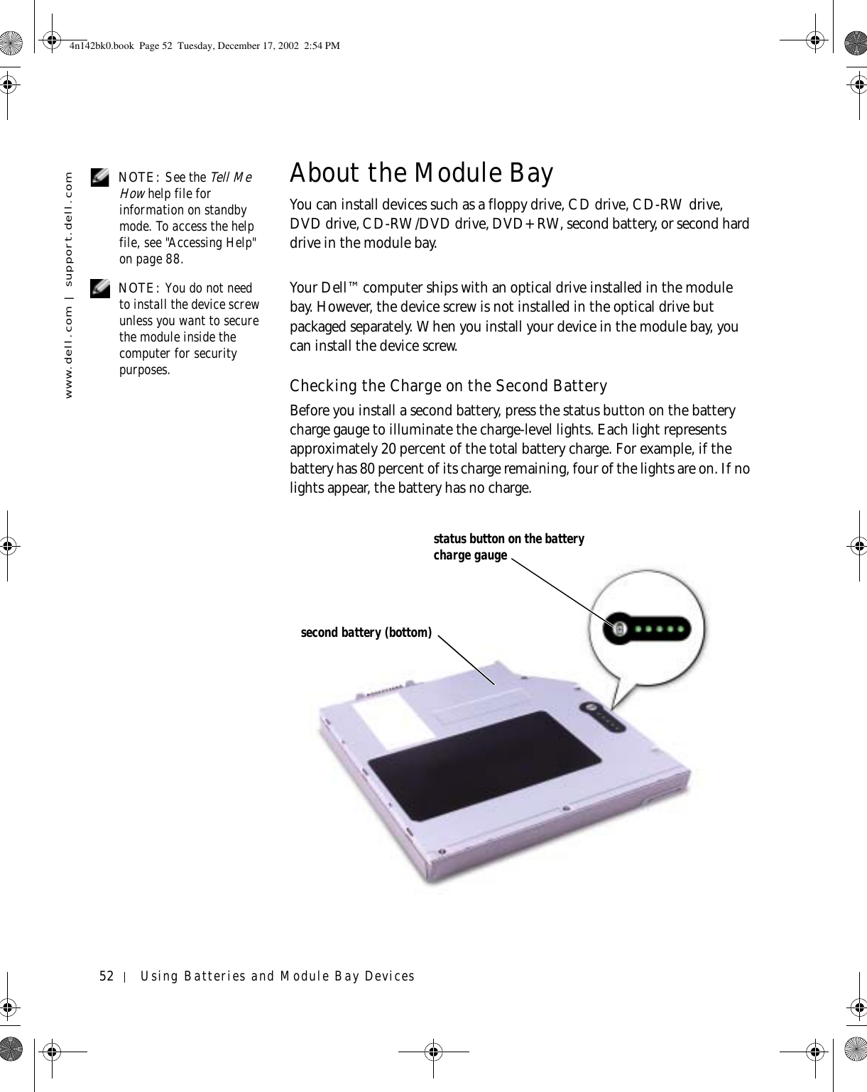 52 Using Batteries and Module Bay Deviceswww.dell.com | support.dell.com NOTE: See the Tell Me How help file for information on standby mode. To access the help file, see &quot;Accessing Help&quot; on page 88.About the Module BayYou can install devices such as a floppy drive, CD drive, CD-RW drive, DVD drive, CD-RW/DVD drive, DVD+RW, second battery, or second hard drive in the module bay. NOTE: You do not need to install the device screw unless you want to secure the module inside the computer for security purposes.Your Dell™ computer ships with an optical drive installed in the module bay. However, the device screw is not installed in the optical drive but packaged separately. When you install your device in the module bay, you can install the device screw.Checking the Charge on the Second BatteryBefore you install a second battery, press the status button on the battery charge gauge to illuminate the charge-level lights. Each light represents approximately 20 percent of the total battery charge. For example, if the battery has 80 percent of its charge remaining, four of the lights are on. If no lights appear, the battery has no charge.status button on the battery charge gaugesecond battery (bottom)4n142bk0.book  Page 52  Tuesday, December 17, 2002  2:54 PM