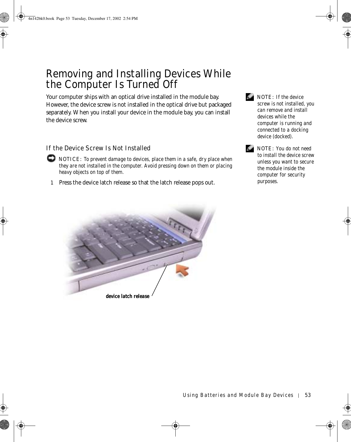 Using Batteries and Module Bay Devices 53Removing and Installing Devices While the Computer Is Turned Off NOTE: If the device screw is not installed, you can remove and install devices while the computer is running and connected to a docking device (docked).Your computer ships with an optical drive installed in the module bay. However, the device screw is not installed in the optical drive but packaged separately. When you install your device in the module bay, you can install the device screw. NOTE: You do not need to install the device screw unless you want to secure the module inside the computer for security purposes.If the Device Screw Is Not Installed NOTICE: To prevent damage to devices, place them in a safe, dry place when they are not installed in the computer. Avoid pressing down on them or placing heavy objects on top of them.1Press the device latch release so that the latch release pops out.device latch release4n142bk0.book  Page 53  Tuesday, December 17, 2002  2:54 PM