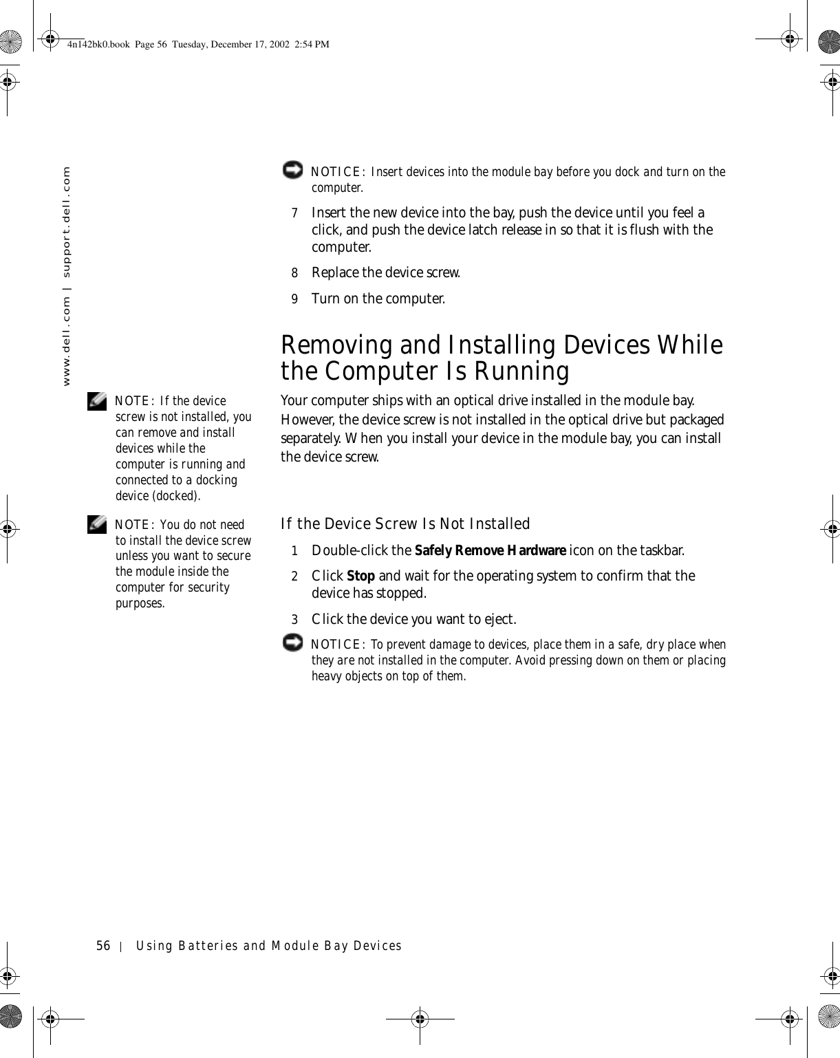 56 Using Batteries and Module Bay Deviceswww.dell.com | support.dell.com NOTICE: Insert devices into the module bay before you dock and turn on the computer.7Insert the new device into the bay, push the device until you feel a click, and push the device latch release in so that it is flush with the computer.8Replace the device screw.9Turn on the computer.Removing and Installing Devices While the Computer Is Running NOTE: If the device screw is not installed, you can remove and install devices while the computer is running and connected to a docking device (docked).Your computer ships with an optical drive installed in the module bay. However, the device screw is not installed in the optical drive but packaged separately. When you install your device in the module bay, you can install the device screw. NOTE: You do not need to install the device screw unless you want to secure the module inside the computer for security purposes.If the Device Screw Is Not Installed1Double-click the Safely Remove Hardware icon on the taskbar.2Click Stop and wait for the operating system to confirm that the device has stopped.3Click the device you want to eject. NOTICE: To prevent damage to devices, place them in a safe, dry place when they are not installed in the computer. Avoid pressing down on them or placing heavy objects on top of them.4n142bk0.book  Page 56  Tuesday, December 17, 2002  2:54 PM