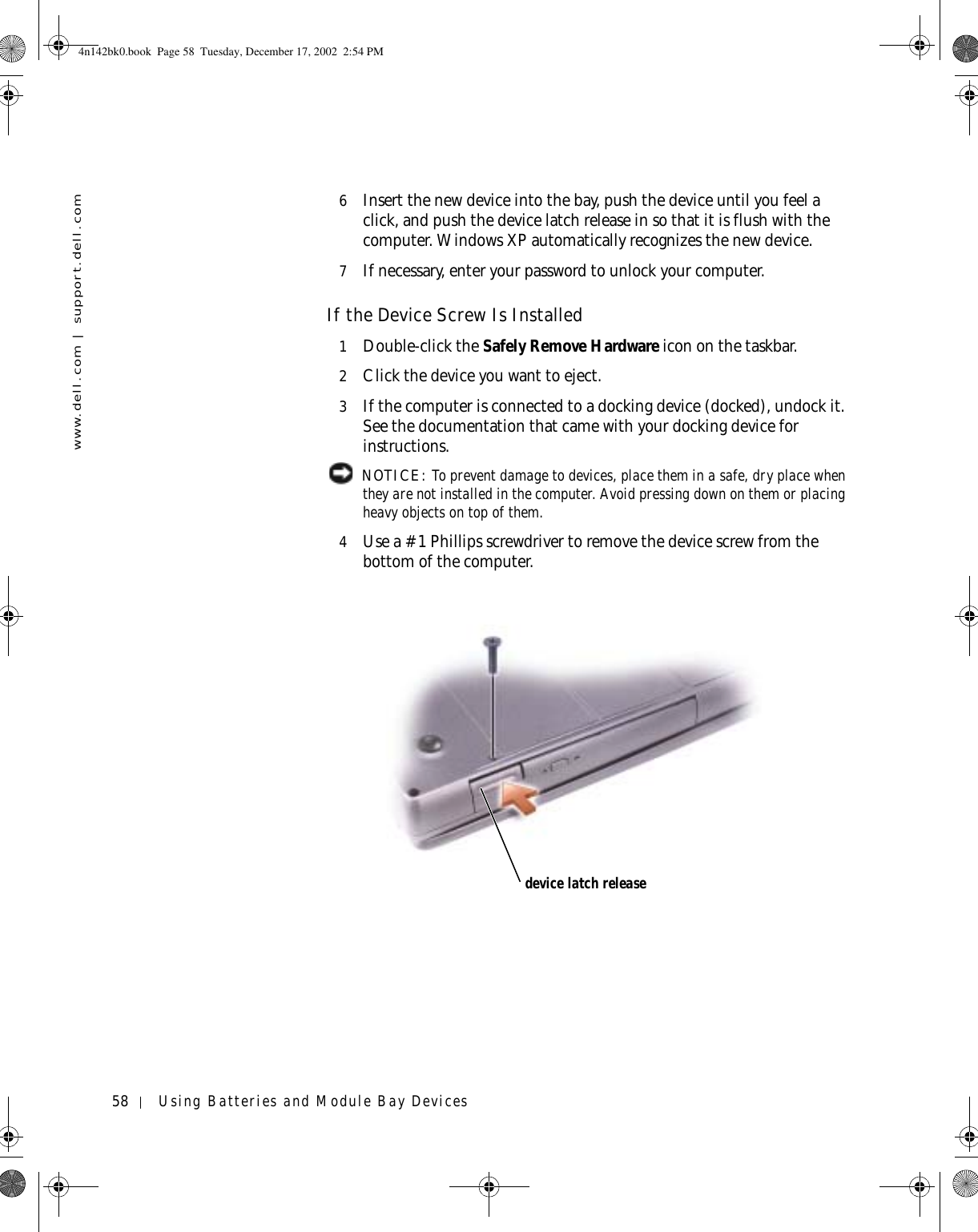 58 Using Batteries and Module Bay Deviceswww.dell.com | support.dell.com6Insert the new device into the bay, push the device until you feel a click, and push the device latch release in so that it is flush with the computer. Windows XP automatically recognizes the new device.7If necessary, enter your password to unlock your computer.If the Device Screw Is Installed1Double-click the Safely Remove Hardware icon on the taskbar.2Click the device you want to eject.3If the computer is connected to a docking device (docked), undock it. See the documentation that came with your docking device for instructions. NOTICE: To prevent damage to devices, place them in a safe, dry place when they are not installed in the computer. Avoid pressing down on them or placing heavy objects on top of them.4Use a #1 Phillips screwdriver to remove the device screw from the bottom of the computer.device latch release4n142bk0.book  Page 58  Tuesday, December 17, 2002  2:54 PM